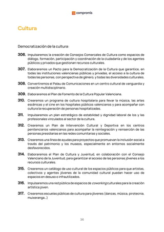 36
Cultura
Democratización de la cultura:
306. Impulsaremos la creación de Consejos Comarcales de Cultura como espacios de
diálogo, formación, participación y coordinación de la ciudadanía y de los agentes
públicos y privados que gestionan recursos culturales.
307. Elaboraremos un Pacto para la Democratización de la Cultura que garantice, en
todas las instituciones valencianas públicas y privadas, el acceso a la cultura de
todas las personas, con perspectiva de género, y todas las diversidades culturales.
308. Convertiremos el Palau de Comunicaciones en un centro cultural de vanguardia y
creación multidisciplinario.
309. Elaboraremos el Plan de Fomento de la Cultura Popular Valenciana.
310. Crearemos un programa de cultura hospitalaria para llevar la música, las artes
escénicas y el cine en los hospitales públicos valencianos y para acompañar con
cultura la recuperación de personas hospitalizadas.
311. Impulsaremos un plan estratégico de estabilidad y dignidad laboral de los y las
profesionales vinculados al sector de la cultura.
312. Crearemos un Plan de Intervención Cultural y Deportiva en los centros
penitenciarios valencianos para acompañar la reintegración y reinserción de las
personas presidiarias en las redes comunitarias y sociales.
313. Crearemos una línea de ayudas para proyectos que promuevan la inclusión social a
través del patrimonio y los museos, especialmente en entornos socialmente
desfavorecidos.
314. Elaboraremos el Plan de Cultura y Juventud, en colaboración con el Consejo
Valenciano de la Juventud, para garantizar el acceso de las personas jóvenes a los
recursos culturales.
315. Crearemos un catálogo de uso cultural de los espacios públicos para que artistas,
colectivos y agentes jóvenes de la comunidad cultural puedan hacer uso de
espacios en desuso o infrautilizados.
316. Impulsaremos una red pública de espacios de coworking culturales para la creación
artística joven.
317. Crearemos escuelas públicas de cultura para jóvenes (danzas, música, pirotecnia,
muixeranga…)
 