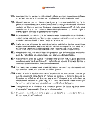 37
318. Apoyaremos a los proyectos culturales dirigidos a personas mayores que se lleven
a cabo en Centros de Actividades para Mayores o en centros residenciales.
319. Garantizaremos que los planes estratégicos y documentos definitorios de las
políticas relacionadas con el patrimonio cultural contengan estudios de dinámicas
sociales y análisis con enfoque de género e interseccional con el fin de determinar
aquellos ámbitos en los cuales es necesario implementar con mayor urgencia
estrategias de igualdad de género interseccional.
320. Incentivaremos la creación cultural de las mujeres, fomentando especialmente la
creación y representatividad de mujeres migradas, mujeres gitanas, mujeres trans,
mujeres con diversidad funcional y mujeres racializadas.
321. Implantaremos sistemas de audiodescripción, subtítulos, bucles magnéticos,
exposiciones táctiles y textos en lectura fácil en los espacios culturales de la
Generalitat, y fomentaremos la aplicación en otras instalaciones culturales.
322. Ofreceremos recursos culturales a las personas con enfermedades mentales y
para dar visibilidad a las creaciones de este segmento de la población.
323. Crearemos un Libro de Buenas Prácticas en la gestión cultural, para garantizar
condiciones dignas de contratación y selección de lugares directivos, tanto a la
administración autonómica como en el ámbito local.
324. Valoraremos en los baremos de las convocatorias de ayudas culturales las medidas
que se lleven a cabo para reducir la brecha de género.
325. Convocaremos la Mesa de las Profesiones de la Cultura, como espacio de diálogo
con la consellería competente en materia de empleo, el Instituto Superior de
Enseñanzas Artísticas, el área de Formación Profesional y los colectivos de
trabajadoras de la cultura, para mejorar la transición entre las diferentes etapas
formativas y garantizar una correcta incorporación al mundo laboral.
326. Trabajaremos en la reversión a la titularidad pública de todos aquellos bienes
inmatriculados de forma ilegítima por la Iglesia católica.
327. Seguiremos reivindicando ante el gobierno de España el retorno de la Dama de
Elche a su localización original.
 