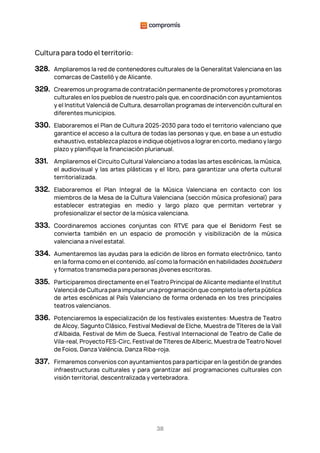 38
Cultura para todo el territorio:
328. Ampliaremos la red de contenedores culturales de la Generalitat Valenciana en las
comarcas de Castelló y de Alicante.
329. Crearemos un programa de contratación permanente de promotores y promotoras
culturales en los pueblos de nuestro país que, en coordinación con ayuntamientos
y el Institut Valencià de Cultura, desarrollan programas de intervención cultural en
diferentes municipios.
330. Elaboraremos el Plan de Cultura 2025-2030 para todo el territorio valenciano que
garantice el acceso a la cultura de todas las personas y que, en base a un estudio
exhaustivo, establezca plazos e indique objetivos a lograr en corto, mediano y largo
plazo y planifique la financiación plurianual.
331. Ampliaremos el Circuito Cultural Valenciano a todas las artes escénicas, la música,
el audiovisual y las artes plásticas y el libro, para garantizar una oferta cultural
territorializada.
332. Elaboraremos el Plan Integral de la Música Valenciana en contacto con los
miembros de la Mesa de la Cultura Valenciana (sección música profesional) para
establecer estrategias en medio y largo plazo que permitan vertebrar y
profesionalizar el sector de la música valenciana.
333. Coordinaremos acciones conjuntas con RTVE para que el Benidorm Fest se
convierta también en un espacio de promoción y visibilización de la música
valenciana a nivel estatal.
334. Aumentaremos las ayudas para la edición de libros en formato electrónico, tanto
en la forma como en el contenido, así como la formación en habilidades booktubers
y formatos transmedia para personas jóvenes escritoras.
335. Participaremos directamente en el Teatro Principal de Alicante mediante el Institut
Valencià de Cultura para impulsar una programación que completo la oferta pública
de artes escénicas al País Valenciano de forma ordenada en los tres principales
teatros valencianos.
336. Potenciaremos la especialización de los festivales existentes: Muestra de Teatro
de Alcoy, Sagunto Clásico, Festival Medieval de Elche, Muestra de Títeres de la Vall
d'Albaida, Festival de Mim de Sueca, Festival Internacional de Teatro de Calle de
Vila-real, Proyecto FES-Circ, Festival de Títeres de Alberic, Muestra de Teatro Novel
de Foios, Danza València, Danza Riba-roja.
337. Firmaremos convenios con ayuntamientos para participar en la gestión de grandes
infraestructuras culturales y para garantizar así programaciones culturales con
visión territorial, descentralizada y vertebradora.
 