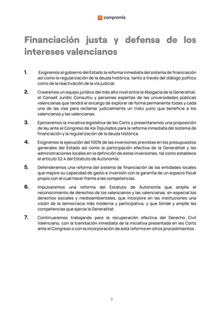 3
Financiación justa y defensa de los
intereses valencianos
1. Exigiremos al gobierno del Estado la reforma inmediata del sistema de financiación
así como la regularización de la deuda histórica, tanto a través del diálogo político
como de la reactivación de la vía judicial.
2. Crearemos un equipo jurídico del más alto nivel entre la Abogacía de la Generalitat,
el Consell Jurídic Consultiu y personas expertas de las universidades públicas
valencianas que tendrá el encargo de explorar de forma permanente todas y cada
una de las vías para reclamar judicialmente un trato justo que beneficie a los
valencianos y las valencianas.
3. Ejerceremos la iniciativa legislativa de les Corts y presentaremos una proposición
de ley ante el Congreso de los Diputados para la reforma inmediata del sistema de
financiación y la regularización de la deuda histórica.
4. Exigiremos la ejecución del 100% de las inversiones previstas en los presupuestos
generales del Estado así como la participación efectiva de la Generalitat y las
administraciones locales en la definición de estas inversiones, tal como establece
el artículo 52.4 del Estatuto de Autonomía.
5. Defenderemos una reforma del sistema de financiación de las entidades locales
que mejore su capacidad de gasto e inversión con la garantía de un espacio fiscal
propio con el cual hacer frente a las competencias.
6. Impulsaremos una reforma del Estatuto de Autonomía que amplíe el
reconocimiento de derechos de los valencianos y las valencianas, en especial los
derechos sociales y medioambientales, que incorpore en las instituciones una
visión de la democracia más moderna y participativa, y que blinde y amplíe las
competencias que ejerce la Generalitat.
7. Continuaremos trabajando para la recuperación efectiva del Derecho Civil
Valenciano, con la tramitación inmediata de la iniciativa presentada en les Corts
ante el Congreso o con la incorporación de esta reforma en otros procedimientos.
 