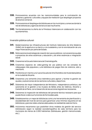 39
338. Promoveremos acuerdos con las mancomunidades para la contratación de
gestores y gestoras culturales y equipos de mediación que despliegan proyectos
de alcance comarcal.
339. Promoveremos el despliegue de bibliobuses en los municipios y comarcas donde la
red de bibliotecas y agencias de lectura sea insuficiente.
340. Territorializaremos la oferta de la Filmoteca Valenciana en colaboración con los
ayuntamientos.
Inversión pública cultural:
341. Modernizaremos las infraestructuras del Instituto Valenciano de Arte Moderno
(IVAM) con la apertura a su barrio y a la ciudadanía y con la reivindicación de una
mejor financiación por parte del Estado.
342. Reforzaremos la estrategia de creación de nuevos públicos: convocaremos ayudas
a proyectos de artes escénicas y educación y de artes escénicas e integración
social.
343. Crearemos la Escuela Valenciana de Cinematografía.
344. Crearemos espacios de video-gaming de uso público con las consolas de
videojuegos más populares y una biblioteca de juegos libre de violencia, odio y
machismo.
345. Pondremos en marcha una nueva Escuela de Arte Dramático de titularidad pública
en la ciudad de Alicante.
346. Crearemos una ventanilla única telemática para agilizar y facilitar la gestión de
ayudas y subvenciones de los sectores culturales y deportivos.
347. Dotaremos de mayor independencia del Ministerio, independencia artística y de
autonomía en la gestión a los museos de Bellas artes de València, Alicante y
Castelló de la Plana, con el desarrollo de las acciones legislativas necesarias.
348. Dotaremos la inspección de bibliotecas del personal técnico necesario para que
pueda llevar a cabo sus funciones de forma adecuada.
349. Estableceremos un mapa de bibliotecas como una herramienta de planificación y
escalabilidad del nivel de servicio para garantizar unos mínimos requisitos en las
bibliotecas y para las redes urbanas adecuadas a la realidad de cada territorio.
350. Incluiremos mecanismos que posibiliten otros modelos de gestión del servicio
bibliotecario según la realidad sociodemográfica de cada territorio para los
municipios de menos de 2.000 habitantes (bibliobuses, gestión mancomunada,
etc.).
 