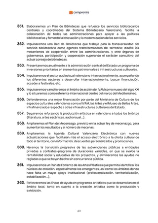 40
351. Elaboraremos un Plan de Bibliotecas que refuerce los servicios bibliotecarios
centrales y coordinados del Sistema Bibliotecario Valenciano, facilite la
colaboración de todas las administraciones para apoyar a las políticas
bibliotecarias y fomento la innovación y la modernización de los servicios.
352. Impulsaremos una Red de Bibliotecas que trabaje para la transversalidad del
servicio bibliotecario como agentes transformadores del territorio; diseñe los
mecanismos de cooperación entre las administraciones, y cree órganos de
gobernanza, participación y cooperación superando el carácter consultivo del
actual consejo de bibliotecas.
353. Presentaremos anualmente a la administración central del Estado un programa de
inversiones prioritarias en elementos patrimoniales e infraestructuras culturales.
354. Impulsaremos el sector audiovisual valenciano internacionalmente, acompañando
los diferentes sectores a desarrollar internacionalmente, buscar financiación,
acceder a festivales, etc.
355. Impulsaremos y ampliaremos el ámbito de acción del IVAM como museo del siglo XXI
y lo situaremos como referente internacional dentro del marco del Mediterráneo.
356. Defenderemos una mejor financiación por parte del Ministerio de Cultura de los
espacios culturales valencianos como el IVAM, las Artes y el Museo de Bellas Artes,
infrafinanciados respecto a otras infraestructuras culturales del Estado.
357. Seguiremos reforzando la producción artística en valenciano a todos los ámbitos
(literatura, artes escénicas, audiovisual...).
358. Ampliaremos el Plan de Mecenazgo, previsto en la actual ley de mecenazgo, para
aumentar los resultados y el número de mecenas.
359. Ampliaremos la Agenda Cultural Valenciana Electrónica con nuevas
actualizaciones que facilitarán más el acceso electrónico a la oferta cultural de
todo el territorio, con información, descuentos personalizados y promociones.
360. Haremos la transición progresiva de las subvenciones públicas a entidades
privadas a contratos–programa de duraciones variables, en que se evalúe la
rentabilidad social y educativa de los proyectos, y eliminaremos las ayudas no
regladas o que se hayan hecho sin concurrencia pública.
361. Impulsaremos un Plan de Fomento de las Artes Plásticas que permita identificar los
núcleos de creación, especialmente los emergentes, así como los ámbitos donde
hace falta un mayor apoyo institucional (profesionalización, territorialización,
estabilización...).
362. Reforzaremos las líneas de ayuda en programas artísticos que se desarrollan en el
ámbito local, tanto en cuanto a la creación artística como la producción y
exhibición.
 