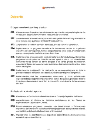 42
Deporte
El deporte en la educación y la salud:
371. Crearemos una línea de subvenciones en los ayuntamientos para la implantación
de escuelas deportivas municipales y escuelas de vacaciones.
372. Aumentaremos el número de deportes incluidos y el alcance del programa Deporte
en la Escuela para que llegue a más centros educativos.
373. Ampliaremos la carta de servicios de las Escuelas del Mar de la Generalitat.
374. Implantaremos un programa de educación basado en valores en la práctica
deportiva para participantes, familias o espectadores, entre otros, en colaboración
con las correspondientes federaciones deportivas.
375. Implantaremos, en coordinación con la consellería de Sanidad y los ayuntamientos,
programas municipales de prescripción del ejercicio físico por profesionales
sanitarios de los centros de salud, dirigidos a los varios grupos de población,
especialmente con personas mayores (programas de envejecimiento activo) o con
varias patologías.
376. Implantaremos la obligación de realización de un ecocardiograma en toda la
población escolar de 12 años para detectar posibles cardiopatías congénitas.
377. Redactaremos con las universidades valencianas y otras asociaciones
especializadas guías para la implantación de planes de igualdad, planes de deporte
inclusivo o planes para el fomento y la protección en el deporte de las personas
LGTBIQ+.
Profesionalización del deporte:
378. Crearemos un Centro de Alto Rendimiento en el Complejo Deportivo de Cheste.
379. Aumentaremos el número de deportes participantes en los Planes de
Especialización Deportiva de Cheste.
380. Promocionaremos programas conjuntos con Universidades y Federaciones
deportivas para favorecer específicamente la preparación de deportistas de élite,
compatibilizando la actividad dentro de la Universidad.
381. Impulsaremos los acontecimientos deportivos sostenibles desde el punto vista
económico y medioambiental.
 