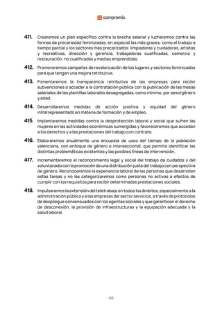 46
411. Crearemos un plan específico contra la brecha salarial y lucharemos contra las
formas de precariedad feminizadas, en especial las más graves, como el trabajo a
tiempo parcial y los sectores más precarizados: limpiadoras y cuidadoras, artistas
y recreativas, dirección y gerencia, trabajadoras cualificadas, comercio y
restauración, no cualificadas y medias emprendidas.
412. Promoveremos campañas de revalorización de los lugares y sectores feminizados
para que tengan una mejora retributiva.
413. Fomentaremos la transparencia retributiva de las empresas para recibir
subvenciones o acceder a la contratación pública con la publicación de las mesas
salariales de las plantillas laborales desagregadas, como mínimo, por sexo/género
y edad.
414. Desarrollaremos medidas de acción positiva y equidad del género
infrarrepresentado en materia de formación y de empleo.
415. Implantaremos medidas contra la desprotección laboral y social que sufren las
mujeres en las actividades económicas sumergidas y favoreceremos que accedan
a los derechos y a las prestaciones del trabajo con contrato.
416. Elaboraremos anualmente una encuesta de usos del tiempo de la población
valenciana, con enfoque de género e interseccional, que permita identificar las
distintas problemáticas existentes y las posibles líneas de intervención.
417. Incrementaremos el reconocimiento legal y social del trabajo de cuidados y del
voluntariado con la promoción de una distribución justa del trabajo con perspectiva
de género. Reconoceremos la experiencia laboral de las personas que desarrollan
estas tareas y no las categorizaremos como personas no activas a efectos de
cumplir con los requisitos para recibir determinadas prestaciones sociales.
418. Impulsaremos la extensión del teletrabajo en todos los ámbitos, especialmente a la
administración pública y a las empresas del sector servicios, a través de protocolos
de despliegue consensuados con los agentes sociales y que garanticen el derecho
de desconexión, la provisión de infraestructuras y la equipación adecuada y la
salud laboral.
 