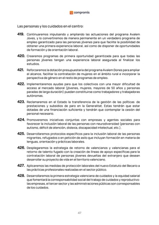 47
Las personas y los cuidados en el centro:
419. Continuaremos impulsando y ampliando las actuaciones del programa Avalem
Joves, y lo convertiremos de manera permanente en un verdadero programa de
empleo garantizado para las personas jóvenes para que facilite la posibilidad de
obtener una primera experiencia laboral, así como de disponer de oportunidades
de formación y de orientación laboral.
420. Crearemos programas de primera oportunidad garantizada para que todas las
personas jóvenes tengan una experiencia laboral asegurada al finalizar los
estudios.
421. Reforzaremos la dotación presupuestaria del programa Avalem Dones para ampliar
el alcance, facilitar la contratación de mujeres en el ámbito rural e incorporar la
perspectiva de género en el resto de programas de empleo.
422. Implementaremos ayudas para que los colectivos con una mayor dificultad de
acceso al mercado laboral (jóvenes, mujeres, mayores de 50 años y personas
paradas de larga duración) puedan constituirse como trabajadores y trabajadoras
autónomas.
423. Reclamaremos en el Estado la transferencia de la gestión de las políticas de
prestaciones y subsidios de paro en la Generalitat. Estas tendrán que estar
dotadas de una financiación suficiente y tendrán que contemplar la cesión del
personal necesario.
424. Promoveremos iniciativas conjuntas con empresas y agentes sociales para
favorecer la inclusión laboral de las personas con neurodiversidad (personas con
autismo, déficit de atención, dislexia, discapacidad intelectual, etc.).
425. Desarrollaremos protocolos específicos para la inclusión laboral de las personas
migrantes, refugiados o en petición de asilo que incluyan formación en materia de
lenguas, orientación y prácticas laborales.
426. Desplegaremos la estrategia de retorno de valencianos y valencianas para el
retorno de talento fugado con la creación de líneas de apoyo específicas para la
contratación laboral de personas jóvenes devueltas del extranjero que desean
desarrollar su proyecto de vida en el territorio valenciano.
427. Aplicaremos las medidas de protección laborales del nuevo Estatuto del Becario a
las prácticas profesionales realizadas en el sector público.
428. Desarrollaremos la primera estrategia valenciana de cuidados y la equidad salarial
que fomentará la corresponsabilidad social del trabajo de cuidados y reproductivo:
las empresas, el tercer sector y las administraciones públicas son corresponsables
de los cuidados.
 