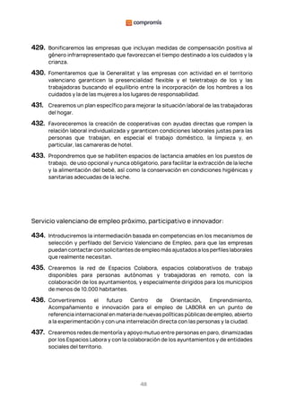 48
429. Bonificaremos las empresas que incluyan medidas de compensación positiva al
género infrarrepresentado que favorezcan el tiempo destinado a los cuidados y la
crianza.
430. Fomentaremos que la Generalitat y las empresas con actividad en el territorio
valenciano garanticen la presencialidad flexible y el teletrabajo de los y las
trabajadoras buscando el equilibrio entre la incorporación de los hombres a los
cuidados y la de las mujeres a los lugares de responsabilidad.
431. Crearemos un plan específico para mejorar la situación laboral de las trabajadoras
del hogar.
432. Favoreceremos la creación de cooperativas con ayudas directas que rompen la
relación laboral individualizada y garanticen condiciones laborales justas para las
personas que trabajan, en especial el trabajo doméstico, la limpieza y, en
particular, las camareras de hotel.
433. Propondremos que se habiliten espacios de lactancia amables en los puestos de
trabajo, de uso opcional y nunca obligatorio, para facilitar la extracción de la leche
y la alimentación del bebé, así como la conservación en condiciones higiénicas y
sanitarias adecuadas de la leche.
Servicio valenciano de empleo próximo, participativo e innovador:
434. Introduciremos la intermediación basada en competencias en los mecanismos de
selección y perfilado del Servicio Valenciano de Empleo, para que las empresas
puedan contactar con solicitantes de empleo más ajustados a los perfiles laborales
que realmente necesitan.
435. Crearemos la red de Espacios Colabora, espacios colaborativos de trabajo
disponibles para personas autónomas y trabajadoras en remoto, con la
colaboración de los ayuntamientos, y especialmente dirigidos para los municipios
de menos de 10.000 habitantes.
436. Convertiremos el futuro Centro de Orientación, Emprendimiento,
Acompañamiento e innovación para el empleo de LABORA en un punto de
referencia internacional en materia de nuevas políticas públicas de empleo, abierto
a la experimentación y con una interrelación directa con las personas y la ciudad.
437. Crearemos redes de mentoría y apoyo mutuo entre personas en paro, dinamizadas
por los Espacios Labora y con la colaboración de los ayuntamientos y de entidades
sociales del territorio.
 