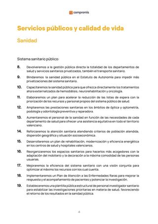 4
Servicios públicos y calidad de vida
Sanidad
Sistema sanitario público:
8. Devolveremos a la gestión pública directa la totalidad de los departamentos de
salud y servicios sanitarios privatizados, también el transporte sanitario.
9. Blindaremos la sanidad pública en el Estatuto de Autonomía para impedir más
privatizaciones del sistema sanitario.
10. Capacitaremos la sanidad pública para que ofrezca directamente los tratamientos
ahora externalizados de hemodiálisis, neurorehabilitación y oncología.
11. Elaboraremos un plan para acelerar la reducción de las listas de espera con la
priorización de los recursos y personal propios del sistema público de salud.
12. Ampliaremos las prestaciones sanitarias en los ámbitos de óptica y optometría,
podología y odontología preventiva y reparadora.
13. Aumentaremos el personal de la sanidad en función de las necesidades de cada
departamento de salud para ofrecer una asistencia equitativa en todo el territorio
valenciano.
14. Reforzaremos la atención sanitaria atendiendo criterios de población atendida,
dispersión geográfica y situación socioeconómica.
15. Desarrollaremos un plan de rehabilitación, modernización y eficiencia energética
en los centros de salud y hospitales valencianos.
16. Reorganizaremos los espacios sanitarios para hacerlos más acogedores con la
adaptación del mobiliario y la decoración a la máxima comodidad de las personas
usuarias.
17. Mejoraremos la eficiencia del sistema sanitario con una visión conjunta para
optimizar al máximo los recursos con los cual cuenta.
18. Implementaremos un Plan de Atención a las Enfermedades Raras para mejorar la
respuesta y el acompañamiento de pacientes y potenciar la investigación.
19. Estableceremos una plantilla pública estructural de personal investigador sanitario
para estabilizar las investigaciones prioritarias en materia de salud, favoreciendo
el retorno de los resultados en la sanidad pública.
 