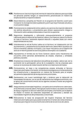 49
438. Pondremos en marcha la figura de orientación laboral de cabecera para que todas
las personas jóvenes tengan un asesoramiento personalizado en materia de
empleo durante su trayectoria laboral.
439. Desarrollaremos campañas de filiación en el programa de Garantía Juvenil para
incorporar en el programa toda la población juvenil que haya finalizado estudios y
no encuentre trabajo.
440. Promoveremos la colaboración entre Labora y los servicios de inserción laboral de
los centros educativos y universitarios para ofrecer asesoramiento integral e
información sobre salidas profesionales e inserción ocupacional.
441. Seguiremos desplegando y reforzando presupuestariamente el programa
Laborando para la mejora de los Espacios Labora y los Espacios Labora Formación
en todo el territorio, prestando especial atención a aquellas áreas con menor
disponibilidad de recursos.
442. Extenderemos la red de Puntos Labora en el territorio, en colaboración con los
ayuntamientos, y ampliaremos la circulación del Punto Labora Móvil (autobús con
oficina itinerante) además municipios y con mayor frecuencia con el objetivo de
acercar el máximo posible los servicios públicos de empleo a la ciudadanía.
443. Impulsaremos el formato de los Foros Conecta Labora como mecanismos de
encuentro entre personas demandantes de empleo, empresas y entidades
públicas y sociales.
444. Ampliaremos el alcance del laboratorio de políticas de empleo, Labora Lab, con la
promoción de la participación activa de la ciudadanía y de las empresas para
avanzar en el proceso de modernización del Servicio Valenciano de Empleo.
445. Promoveremos, en base a las competencias propias atribuidas al Servicio
Valenciano de Empleo y Formación, la transferencia progresiva en la Generalitat de
las infraestructuras y equipaciones en materia de formación para el empleo
actualmente dependientes de las diputaciones provinciales.
446. Generaremos una nueva metodología ágil y dinámica para la detección de
necesidades formativas, con el uso de mecanismos de inteligencia artificial y con
el apoyo del conocimiento directo de los agentes sociales a través del programa
Avalem Territori.
447. Aseguraremos la diversidad lingüística, y en particular la enseñanza en valenciano,
en la oferta de cursos de Labora. Para apoyar a esta iniciativa, se creará una Unidad
de Apoyo Lingüístico al Servicio Valenciano de Empleo y Formación con el objetivo
de ampliar el número de materiales disponibles en valenciano y atender las
necesidades lingüísticas del profesorado y el alumnado.
448. Reforzaremos la tarea de prospección del Espacio Empresas del Servicio
Valenciano de Empleo para que pueda incrementar el número de visitas directas a
empresas para mejorar el conocimiento de la oferta de los servicios de Labora.
 