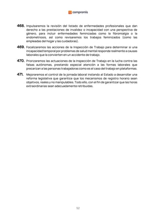 52
468. Impulsaremos la revisión del listado de enfermedades profesionales que dan
derecho a las prestaciones de invalidez o incapacidad con una perspectiva de
género, para incluir enfermedades feminizadas como la fibromialgia o la
endometriosis, así como revisaremos los trabajos feminizados (como las
empleadas del hogar y las cuidadoras).
469. Focalizaremos las acciones de la Inspección de Trabajo para determinar si una
incapacidad temporal por problemas de salud mental responde realmente a causas
laborales que la convierten en un accidente de trabajo.
470. Priorizaremos las actuaciones de la Inspección de Trabajo en la lucha contra las
falsas autónomas, prestando especial atención a las formas laborales que
precarizan a las personas trabajadoras como es el caso del trabajo en plataformas.
471. Mejoraremos el control de la jornada laboral instando al Estado a desarrollar una
reforma legislativa que garantice que los mecanismos de registro horario sean
objetivos, reales y no manipulables. Todo ello, con el fin de garantizar que las horas
extraordinarias sean adecuadamente retribuidas.
 