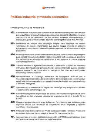 53
Política industrial y modelo económico
Modelo productivo de vanguardia:
472. Crearemos un hub público de concentración de servicios que pueda ser utilizado
por pequeñas empresas y trabajadoras autónomas. Este centro facilitará recursos
compartidos de procesamiento de los pedidos, embalaje, almacenamiento y
distribución, para generar un nodo de último tramo logístico (last-mile delivery).
473. Pondremos en marcha una estrategia integral para desplegar un modelo
valenciano de estado emprendedor que asuma riesgos, invierta en sectores
estratégicos e impulse la colaboración pública y privada para transformar el tejido
productivo.
474. Promoveremos una auditoría de las cadenas de producción domésticas y europeas
para conocer las vulnerabilidades y poder desarrollar estrategias para garantizar
los suministros en situaciones complicadas y, así, asegurar un mayor grado de
soberanía económica.
475. Transformaremos la Agencia Valenciana de la Innovación (AVI) en una verdadera
estructura de innovación organizada, flexible y descentralizada, que sea capaz de
generar innovación de forma directa, incluyendo las fases de investigación,
desarrollo y comercialización.
476. Desarrollaremos la Estrategia Valenciana de Inteligencia Artificial con la
financiación para la creación de un laboratorio de investigación de excelencia que
priorice iniciativas innovadoras en materia de energías limpias, salud personalizada
e industria inteligente.
477. Apoyaremos a la modernización de parques tecnológicos y polígonos industriales
y su conexión a las tecnologías 5G.
478. Crearemos programas específicos de apoyo a la innovación organizativa o no-
tecnológica en las empresas valencianas, especialmente en el ámbito de las
PYMES.
479. Mejoraremos y ampliaremos la red de Parques Tecnológicos para fortalecer estos
espacios únicos que favorecen la cooperación entre empresas y agentes
científicos y tecnológicos.
480. Potenciaremos la conexión de las PYMES con los Centros de Formación Profesional
en materia de innovación tecnológica, formación y experimentación.
481. Apoyaremos a proyectos públicos de innovación en PYMES coordinados por la red
de Centros de Formación Profesional de la Generalitat.
 