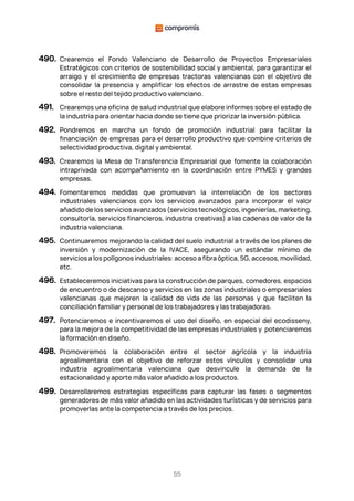 55
490. Crearemos el Fondo Valenciano de Desarrollo de Proyectos Empresariales
Estratégicos con criterios de sostenibilidad social y ambiental, para garantizar el
arraigo y el crecimiento de empresas tractoras valencianas con el objetivo de
consolidar la presencia y amplificar los efectos de arrastre de estas empresas
sobre el resto del tejido productivo valenciano.
491. Crearemos una oficina de salud industrial que elabore informes sobre el estado de
la industria para orientar hacia donde se tiene que priorizar la inversión pública.
492. Pondremos en marcha un fondo de promoción industrial para facilitar la
financiación de empresas para el desarrollo productivo que combine criterios de
selectividad productiva, digital y ambiental.
493. Crearemos la Mesa de Transferencia Empresarial que fomente la colaboración
intraprivada con acompañamiento en la coordinación entre PYMES y grandes
empresas.
494. Fomentaremos medidas que promuevan la interrelación de los sectores
industriales valencianos con los servicios avanzados para incorporar el valor
añadidodelosserviciosavanzados(serviciostecnológicos,ingenierías,marketing,
consultoría, servicios financieros, industria creativas) a las cadenas de valor de la
industria valenciana.
495. Continuaremos mejorando la calidad del suelo industrial a través de los planes de
inversión y modernización de la IVACE, asegurando un estándar mínimo de
servicios a los polígonos industriales: acceso a fibra óptica, 5G, accesos, movilidad,
etc.
496. Estableceremos iniciativas para la construcción de parques, comedores, espacios
de encuentro o de descanso y servicios en las zonas industriales o empresariales
valencianas que mejoren la calidad de vida de las personas y que faciliten la
conciliación familiar y personal de los trabajadores y las trabajadoras.
497. Potenciaremos e incentivaremos el uso del diseño, en especial del ecodisseny,
para la mejora de la competitividad de las empresas industriales y potenciaremos
la formación en diseño.
498. Promoveremos la colaboración entre el sector agrícola y la industria
agroalimentaria con el objetivo de reforzar estos vínculos y consolidar una
industria agroalimentaria valenciana que desvincule la demanda de la
estacionalidad y aporte más valor añadido a los productos.
499. Desarrollaremos estrategias específicas para capturar las fases o segmentos
generadores de más valor añadido en las actividades turísticas y de servicios para
promoverlas ante la competencia a través de los precios.
 