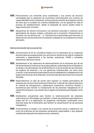 56
500. Promoveremos una ventanilla única simplificada y una cartera de servicios
consolidada para la captación de inversiones internacionales con criterios de
responsabilidad social y ambiental. Estos proyectos tendrán prioridad por encima
de otros que no cumplan los criterios establecidos y se los apoyará en todo el
proceso de establecimiento, desde la búsqueda de socios locales hasta el
seguimiento post-inversión.
501. Apoyaremos de manera transversal a los sectores culturales y creativos como
generadores de riqueza, empleo y difusores de la innovación. Propiciaremos la
conexión con los sectores pñ.¨_ñ´-ÇÇroductivos tradicionales para favorecer el
desarrollo de nuevos productos innovadores y basados en la competencia a través
del diseño.
Democratización de la economía:
502. Convertiremos el IVF en una Banca Pública con la tramitación de su credencial
bancaria para que pueda prestar sus servicios en beneficio de toda la ciudadanía
valenciana y especialmente a las familias, autónomas, PYMES y entidades
asociativas y del tercer sector.
503. Aprobaremos la ley valenciana de democratización de la economía que dé las
herramientas para condicionar las ayudas públicas, sostenidas de forma estable en
el tiempo, a la participación de la Generalitat en el accionariado de las empresas,
los órganos de dirección y en sus ganancias empresariales, así como otros
criterios. La ley fomentará la participación de los trabajadores y trabajadoras en los
órganos de dirección de la empresa y otras fórmulas que favorezcan la circulación
del poder.
504. Desarrollaremos un plan de acción para impulsar un modelo participativo de
empresa que incluya mecanismos para identificar y difundir las mejores prácticas
en materia de transparencia y gobernanza corporativa; incentivos fiscales y
económicos para facilitar la incorporación de las personas trabajadoras en el
capital de la empresa, y la creación de un registro de empresas participadas, entre
otros.
505. Diseñaremos actuaciones para facilitar la reestructuración de empresas
valencianas con dificultades, por ejemplo, a través de préstamos participativos o
avales del IVF o la elaboración de programas individuales coordinados entre
distintas áreas de la Generalitat que faciliten la recualificación de las personas
trabajadoras.
506. Promoveremos el modelo y los valores de la economía social y cooperativa, así
como las prácticas de las empresas socialmente responsables y que apliquen
modelos de evaluación de impacto social y ambiental.
 