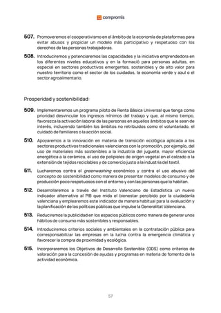 57
507. Promoveremos el cooperativismo en el ámbito de la economía de plataformas para
evitar abusos y propiciar un modelo más participativo y respetuoso con los
derechos de las personas trabajadoras.
508. Introduciremos y potenciaremos las capacidades y la iniciativa emprendedora en
los diferentes niveles educativos y en la formació para personas adultas, en
especial en sectores productivos emergentes, sostenibles y de alto valor para
nuestro territorio como el sector de los cuidados, la economía verde y azul o el
sector agroalimentario.
Prosperidad y sostenibilidad:
509. Implementaremos un programa piloto de Renta Básica Universal que tenga como
prioridad desvincular los ingresos mínimos del trabajo y que, al mismo tiempo,
favorezca la activación laboral de las personas en aquellos ámbitos que le sean de
interés, incluyendo también los ámbitos no retribuidos como el voluntariado, el
cuidado de familiares o la acción social.
510. Apoyaremos a la innovación en materia de transición ecológica aplicada a los
sectores productivos tradicionales valencianos con la promoción, por ejemplo, del
uso de materiales más sostenibles a la industria del juguete, mayor eficiencia
energética a la cerámica, el uso de polipieles de origen vegetal en el calzado o la
extensión de tejidos reciclables y de comercio justo a la industria del textil.
511. Lucharemos contra el greenwashing económico y contra el uso abusivo del
concepto de sostenibilidad como manera de presentar modelos de consumo y de
producción poco respetuosos con el entorno y con las personas que lo habitan.
512. Desarrollaremos a través del Instituto Valenciano de Estadística un nuevo
indicador alternativo al PIB que mida el bienestar percibido por la ciudadanía
valenciana y emplearemos este indicador de manera habitual para la evaluación y
la planificación de las políticas públicas que impulse la Generalitat Valenciana.
513. Reduciremos la publicidad en los espacios públicos como manera de generar unos
hábitos de consumo más sostenibles y responsables.
514. Introduciremos criterios sociales y ambientales en la contratación pública para
corresponsabilizar las empresas en la lucha contra la emergencia climática y
favorecer la compra de proximidad y ecológica.
515. Incorporaremos los Objetivos de Desarrollo Sostenible (ODS) como criterios de
valoración para la concesión de ayudas y programas en materia de fomento de la
actividad económica.
 