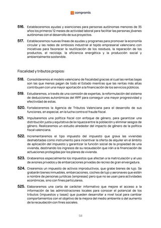58
516. Estableceremos ayudas y exenciones para personas autónomas menores de 35
años los primeros 12 meses de actividad laboral para facilitar las personas jóvenes
autónomas con el desarrollo de sus proyectos.
517. Estableceremos nuevas líneas de ayudas y programas para promover la economía
circular y las redes de simbiosis industrial al tejido empresarial valenciano con
iniciativas para favorecer la reutilización de los residuos, la reparación de los
productos, el reciclaje, la eficiencia energética y la producción social y
ambientalmente sostenible.
Fiscalidad y tributos propios:
518. Consolidaremos el modelo valenciano de fiscalidad gracias al cual las rentas bajas
son las que menos pagan de todo el Estado mientras que las rentas más altas
contribuyen con una mayor aportación a la financiación de los servicios públicos.
519. Estudiaremos, a través de una comisión de expertas, la reformulación del sistema
de deducciones autonómicas del IRPF para conseguir una mayor progresividad y
efectividad de estas.
520. Fortaleceremos la Agencia de Tributos Valenciana para el desarrollo de sus
funciones, en especial, en la lucha contra el fraude fiscal.
521. Impulsaremos una política fiscal con enfoque de género, para garantizar una
distribución justa y equitativa de la riqueza entre la población y eliminar sesgos de
género. Realizaremos un estudio alrededor del impacto de género de la política
fiscal valenciana.
522. Incrementaremos el tipo impuesto del impuesto que grava las viviendas
deshabitadas como instrumento para incentivar la oferta de alquiler en el ámbito
de aplicación del impuesto y garantizar la función social de la propiedad de una
vivienda, destinando los ingresos de su recaudación que irán a la financiación de
actuaciones protegidas por los planes de vivienda.
523. Grabaremos especialmente los impuestos que afectan a la matriculación y al uso
de aviones privados y de embarcaciones privadas de recreo de gran envergadura.
524. Crearemos un impuesto de activos improductivos, que grabe bienes de lujo. Se
grabarán bienes inmuebles, embarcaciones, coches de lujo y aeronaves que estén
a nombre de personas jurídicas (empresas) pero que no se usan para actividades
económicas, sino con fines particulares.
525. Elaboraremos una carta de carácter informativo que mejore el acceso a la
información de las administraciones locales para conocer el potencial de los
tributos (impuestos y tasas) que pueden desarrollar a nivel local para cambiar
comportamientos con el objetivo de la mejora del medio ambiente o del aumento
de la recaudación con fines sociales.
 