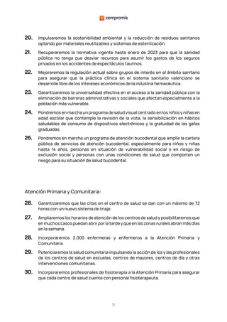 5
20. Impulsaremos la sostenibilidad ambiental y la reducción de residuos sanitarios
optando por materiales reutilizables y sistemas de esterilización.
21. Recuperaremos la normativa vigente hasta enero de 2023 para que la sanidad
pública no tenga que desviar recursos para asumir los gastos de los seguros
privados en los accidentes de espectáculos taurinos.
22. Mejoraremos la regulación actual sobre grupos de interés en el ámbito sanitario
para asegurar que la práctica clínica en el sistema sanitario valenciano se
desarrolle libre de los intereses económicos de la industria farmacéutica.
23. Garantizaremos la universalidad efectiva en el acceso a la sanidad pública con la
eliminación de barreras administrativas y sociales que afectan especialmente a la
población más vulnerable.
24. Pondremos en marcha un programa de salud visual centrado en los niños y niñas en
edad escolar que contemple la revisión de la vista, la sensibilización en hábitos
saludables de consumo de dispositivos electrónicos y la gratuidad de las gafas
graduadas.
25. Pondremos en marcha un programa de atención bucodental que amplíe la cartera
pública de servicios de atención bucodental, especialmente para niños y niñas
hasta 14 años, personas en situación de vulnerabilidad social o en riesgo de
exclusión social y personas con unas condiciones de salud que comporten un
riesgo para su situación de salud bucodental.
Atención Primaria y Comunitaria:
26. Garantizaremos que las citas en el centro de salud se dan con un máximo de 72
horas con un nuevo sistema de triaje.
27. Ampliaremos los horarios de atención de los centros de salud y posibilitaremos que
en muchos casos puedan abrir por la tarde y que en las zonas rurales abran más días
en la semana.
28. Incorporaremos 2.000 enfermeras y enfermeros a la Atención Primaria y
Comunitaria.
29. Potenciaremos la salud comunitaria impulsando la acción de los y las profesionales
de los centros de salud en escuelas, centros de mayores, centros de día y otras
intervenciones comunitarias.
30. Incorporaremos profesionales de fisioterapia a la Atención Primaria para asegurar
que cada centro de salud cuente con personal fisioterapeuta.
 