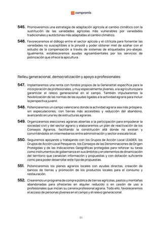 61
545. Promoveremos una estrategia de adaptación agrícola al cambio climático con la
sustitución de las variedades agrícolas más vulnerables por variedades
tradicionales y autóctonas más adaptadas al cambio climático.
546. Favoreceremos el diálogo entre el sector apícola y el citrícola para fomentar las
variedades no susceptibles a la pinyolà y poder obtener miel de azahar con el
estudio de la compensación a través de sistemas de etiquetados pro-abejas.
Igualmente, estableceremos ayudas agroambientales por los servicios de
polinización que ofrece la apicultura.
Relleu generacional, democratización y apoyo a profesionales:
547. Implantaremos una renta con fondos propios de la Generalitat específica para la
incorporación de profesionales, y muy especialmente jóvenes, a la agricultura para
garantizar el relevo generacional en el campo. También impulsaremos la
flexibilización de las normas de las ayudas ligadas a la actividad agraria para incluir
la perspectiva juvenil.
548. Potenciaremos un campo valenciano donde la actividad agraria sea más próspera,
sin especulaciones, con tierras más accesibles y reducción del abandono,
avanzando en una ley de estructuras agrarias.
549. Organizaremos elecciones agrarias abiertas a la participación para empoderar la
sociedad civil y del sector agrario y elaboraremos un plan de reactivación de los
Consejos Agrarios, facilitando la constitución allá donde no existan y
convirtiéndolos en intermediarios entre administración y sector a escala local.
550. Seguiremos apoyando y trabajando con los Grupos de Acción Local LEADER, los
Grupos de Acción Local Pesqueros, los Consejos de las Denominaciones de Origen
Protegidas y de las Indicaciones Geográficas protegidas para reforzar su tarea
como instrumentos de gobernanza en sus ámbitos y en elementos de dinamización
del territorio que canalizan información y propuestas y con dotación suficiente
como para poder desarrollar este tipo de propuestas.
551. Potenciaremos los planes agrarios locales con ayudas directas, creación de
bancos de tierras y promoción de los productos locales para el consumo y
restauración.
552. Crearemos un programa de compra pública de tierras agrícolas, pastos y montañas
abandonadas para ofrecerlas en alquiler reducido o en cesión de uso a
profesionales que inician su carrera profesional agraria. Todo ello, favoreceremos
el acceso de personas jóvenes en el campo y el relevo generacional.
 