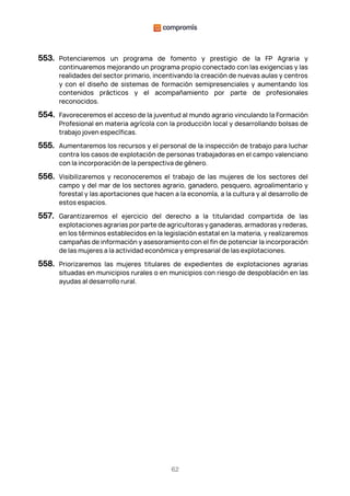62
553. Potenciaremos un programa de fomento y prestigio de la FP Agraria y
continuaremos mejorando un programa propio conectado con las exigencias y las
realidades del sector primario, incentivando la creación de nuevas aulas y centros
y con el diseño de sistemas de formación semipresenciales y aumentando los
contenidos prácticos y el acompañamiento por parte de profesionales
reconocidos.
554. Favoreceremos el acceso de la juventud al mundo agrario vinculando la Formación
Profesional en materia agrícola con la producción local y desarrollando bolsas de
trabajo joven específicas.
555. Aumentaremos los recursos y el personal de la inspección de trabajo para luchar
contra los casos de explotación de personas trabajadoras en el campo valenciano
con la incorporación de la perspectiva de género.
556. Visibilizaremos y reconoceremos el trabajo de las mujeres de los sectores del
campo y del mar de los sectores agrario, ganadero, pesquero, agroalimentario y
forestal y las aportaciones que hacen a la economía, a la cultura y al desarrollo de
estos espacios.
557. Garantizaremos el ejercicio del derecho a la titularidad compartida de las
explotaciones agrarias por parte de agricultoras y ganaderas, armadoras y rederas,
en los términos establecidos en la legislación estatal en la materia, y realizaremos
campañas de información y asesoramiento con el fin de potenciar la incorporación
de las mujeres a la actividad económica y empresarial de las explotaciones.
558. Priorizaremos las mujeres titulares de expedientes de explotaciones agrarias
situadas en municipios rurales o en municipios con riesgo de despoblación en las
ayudas al desarrollo rural.
 