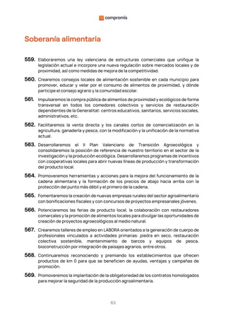 63
Soberanía alimentaria
559. Elaboraremos una ley valenciana de estructuras comerciales que unifique la
legislación actual e incorpore una nueva regulación sobre mercados locales y de
proximidad, así como medidas de mejora de la competitividad.
560. Crearemos consejos locales de alimentación sostenible en cada municipio para
promover, educar y velar por el consumo de alimentos de proximidad, y dónde
participe el consejo agrario y la comunidad escolar.
561. Impulsaremos la compra pública de alimentos de proximidad y ecológicos de forma
transversal en todos los comedores colectivos y servicios de restauración
dependientes de la Generalitat: centros educativos, sanitarios, servicios sociales,
administrativos, etc.
562. Facilitaremos la venta directa y los canales cortos de comercialización en la
agricultura, ganadería y pesca, con la modificación y la unificación de la normativa
actual.
563. Desarrollaremos el II Plan Valenciano de Transición Agroecológica y
consolidaremos la posición de referencia de nuestro territorio en el sector de la
investigación y la producción ecológica. Desarrollaremos programas de incentivos
con cooperativas locales para abrir nuevas líneas de producción y transformación
del producto local.
564. Promoveremos herramientas y acciones para la mejora del funcionamiento de la
cadena alimentaria y la formación de los precios de abajo hacia arriba con la
protección del punto más débil y el primero de la cadena.
565. Fomentaremos la creación de nuevas empresas rurales del sector agroalimentario
con bonificaciones fiscales y con concursos de proyectos empresariales jóvenes.
566. Potenciaremos las ferias de producto local, la colaboración con restauradores
comarcales y la promoción de alimentos locales para divulgar las oportunidades de
creación de proyectos agroecológicos al medio natural.
567. Crearemos talleres de empleo en LABORA orientados a la generación de cuerpo de
profesionales vinculados a actividades primarias: piedra en seco, restauración
colectiva sostenible, mantenimiento de barcos y equipos de pesca,
bioconstrucción por integración de paisajes agrarios, entre otros.
568. Continuaremos reconociendo y premiando los establecimientos que ofrecen
productos de km 0 para que se beneficien de ayudas, ventajas y campañas de
promoción.
569. Promoveremos la implantación de la obligatoriedad de los contratos homologados
para mejorar la seguridad de la producción agroalimentaria.
 