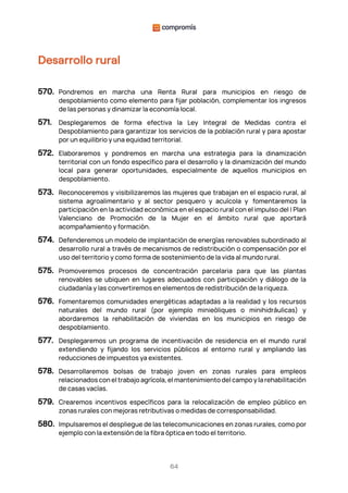 64
Desarrollo rural
570. Pondremos en marcha una Renta Rural para municipios en riesgo de
despoblamiento como elemento para fijar población, complementar los ingresos
de las personas y dinamizar la economía local.
571. Desplegaremos de forma efectiva la Ley Integral de Medidas contra el
Despoblamiento para garantizar los servicios de la población rural y para apostar
por un equilibrio y una equidad territorial.
572. Elaboraremos y pondremos en marcha una estrategia para la dinamización
territorial con un fondo específico para el desarrollo y la dinamización del mundo
local para generar oportunidades, especialmente de aquellos municipios en
despoblamiento.
573. Reconoceremos y visibilizaremos las mujeres que trabajan en el espacio rural, al
sistema agroalimentario y al sector pesquero y acuícola y fomentaremos la
participación en la actividad económica en el espacio rural con el impulso del I Plan
Valenciano de Promoción de la Mujer en el ámbito rural que aportará
acompañamiento y formación.
574. Defenderemos un modelo de implantación de energías renovables subordinado al
desarrollo rural a través de mecanismos de redistribución o compensación por el
uso del territorio y como forma de sostenimiento de la vida al mundo rural.
575. Promoveremos procesos de concentración parcelaria para que las plantas
renovables se ubiquen en lugares adecuados con participación y diálogo de la
ciudadanía y las convertiremos en elementos de redistribución de la riqueza.
576. Fomentaremos comunidades energéticas adaptadas a la realidad y los recursos
naturales del mundo rural (por ejemplo minieòliques o minihidráulicas) y
abordaremos la rehabilitación de viviendas en los municipios en riesgo de
despoblamiento.
577. Desplegaremos un programa de incentivación de residencia en el mundo rural
extendiendo y fijando los servicios públicos al entorno rural y ampliando las
reducciones de impuestos ya existentes.
578. Desarrollaremos bolsas de trabajo joven en zonas rurales para empleos
relacionados con el trabajo agrícola, el mantenimiento del campo y la rehabilitación
de casas vacías.
579. Crearemos incentivos específicos para la relocalización de empleo público en
zonas rurales con mejoras retributivas o medidas de corresponsabilidad.
580. Impulsaremos el despliegue de las telecomunicaciones en zonas rurales, como por
ejemplo con la extensión de la fibra óptica en todo el territorio.
 