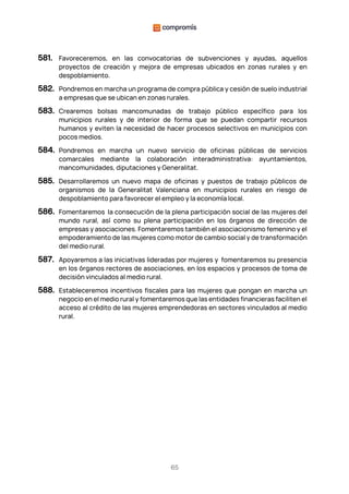 65
581. Favoreceremos, en las convocatorias de subvenciones y ayudas, aquellos
proyectos de creación y mejora de empresas ubicados en zonas rurales y en
despoblamiento.
582. Pondremos en marcha un programa de compra pública y cesión de suelo industrial
a empresas que se ubican en zonas rurales.
583. Crearemos bolsas mancomunadas de trabajo público específico para los
municipios rurales y de interior de forma que se puedan compartir recursos
humanos y eviten la necesidad de hacer procesos selectivos en municipios con
pocos medios.
584. Pondremos en marcha un nuevo servicio de oficinas públicas de servicios
comarcales mediante la colaboración interadministrativa: ayuntamientos,
mancomunidades, diputaciones y Generalitat.
585. Desarrollaremos un nuevo mapa de oficinas y puestos de trabajo públicos de
organismos de la Generalitat Valenciana en municipios rurales en riesgo de
despoblamiento para favorecer el empleo y la economía local.
586. Fomentaremos la consecución de la plena participación social de las mujeres del
mundo rural, así como su plena participación en los órganos de dirección de
empresas y asociaciones. Fomentaremos también el asociacionismo femenino y el
empoderamiento de las mujeres como motor de cambio social y de transformación
del medio rural.
587. Apoyaremos a las iniciativas lideradas por mujeres y fomentaremos su presencia
en los órganos rectores de asociaciones, en los espacios y procesos de toma de
decisión vinculados al medio rural.
588. Estableceremos incentivos fiscales para las mujeres que pongan en marcha un
negocio en el medio rural y fomentaremos que las entidades financieras faciliten el
acceso al crédito de las mujeres emprendedoras en sectores vinculados al medio
rural.
 