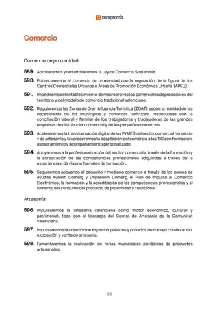 66
Comercio
Comercio de proximidad:
589. Aprobaremos y desarrollaremos la Ley de Comercio Sostenible.
590. Potenciaremos el comercio de proximidad con la regulación de la figura de los
Centros Comerciales Urbanos o Áreas de Promoción Económica Urbana (APEU).
591. Impediremos el establecimiento de macroproyectos comerciales depredadores del
territorio y del modelo de comercio tradicional valenciano.
592. Regularemos las Zonas de Gran Afluencia Turística (ZGAT) según la realidad de las
necesidades de los municipios y comarcas turísticas, respetuosas con la
conciliación laboral y familiar de los trabajadores y trabajadoras de las grandes
empresas de distribución comercial y de los pequeños comercios.
593. Aceleraremos la transformación digital de las PYMES del sector comercial minorista
y de artesanía y favoreceremos la adaptación del comercio a las TIC con formación,
asesoramiento y acompañamiento personalizado.
594. Apoyaremos a la profesionalización del sector comercial a través de la formación y
la acreditación de las competencias profesionales adquiridas a través de la
experiencia o de vías no formales de formación.
595. Seguiremos apoyando al pequeño y mediano comercio a través de los planes de
ayudas Avalem Comerç y Emprenem Comerç, el Plan de impulso al Comercio
Electrónico, la formación y la acreditación de las competencias profesionales y el
fomento del consumo del producto de proximidad y tradicional.
Artesanía:
596. Impulsaremos la artesanía valenciana como motor económico, cultural y
patrimonial, todo con el liderazgo del Centro de Artesanía de la Comunitat
Valenciana.
597. Impulsaremos la creación de espacios públicos y privados de trabajo colaborativo,
exposición y venta de artesanía.
598. Fomentaremos la realización de ferias municipales periódicas de productos
artesanales.
 