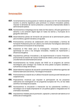 68
Innovación
607. Incrementaremos el presupuesto en materia de apoyo a la I+D+i de la Generalitat
durante la próxima legislatura para promover la compra innovadora pública,
impulsar la demanda de nuevos productos y soluciones empresariales desde la
administración pública.
608. Favoreceremos el despliegue de las redes de fibra óptica y 5G para garantizar el
derecho a una conexión digital digna en todos los barrios y municipios de la
geografía valenciana.
609. Desarrollaremos planes de formación del personal de la administración pública
para el análisis y gestión de datos y el big data.
610. Promoveremos convenios de colaboración entre Universidades y Centros de
Formación Profesional junto con Labora y los Institutos Tecnológicos valencianos
para fomentar la innovación en las empresas.
611. Crearemos el Plan iSolar para la investigación, innovación, renovación y
aprendizaje en torno a las energías renovables, modelos de implantación y
eficiencia energética.
612. Impulsaremos políticas innovadoras y de experimentación al sector financiero,
promoviendo la creación de nuevas iniciativas de crédito y banca que puedan ser
una alternativa al sistema bancario actual.
613. Incrementaremos los fondos propios del IVACE en el programa de centros
tecnológicos para conseguir los niveles de otros países europeos (estables y
suficientes a lo largo del tiempo).
614. Desarrollaremos espacios de actuación coordinada de los diferentes agentes del
Sistema Valenciano de Ciencia, Tecnología e Innovación.
615. Promoveremos la creación de un LAB de innovación social que esté liderado por el
cooperativismo.
616. Propiciaremos iniciativas que impulsen la participación de los proyectos
valencianos de investigación en los programas europeos de I+D y en las redes
científico-tecnológicas europeas.
617. Favoreceremos la vinculación e interacción de los subsistemas científico y
tecnológico con el tejido empresarial en una política global e integradora de I+D
orientada a resultados.
618. Impulsaremos medidas para la promoción, captación y retención del talento en el
ámbito de la investigación.
 