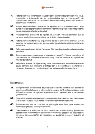 6
31. Potenciaremos la alimentación saludable como elemento de promoción de la salud,
prevención y tratamiento de las enfermedades con la incorporación de
profesionales de la nutrición a la Atención Primaria hasta lograr una ratio de uno por
cada 50.000 habitantes.
32. Aumentaremos los tiempos de atención a pacientes con la reducción de la carga
burocrática de los profesionales sanitarios y con la incorporación de más personal
de administración al sistema de salud.
33. Flexibilizaremos el sistema de agenda en Atención Primaria facilitando que el
personal facultativo pueda gestionar parte de las citas asignadas.
34. Potenciaremos la atención y seguimiento de las enfermedades crónicas y de la
salud de personas mayores en su casa extendiendo la atención domiciliaria de
enfermería.
35. Reforzaremos el papel de los Puntos de Atención Continuada en las urgencias
sanitarias.
36. Aumentaremos progresivamente la inversión en Atención Primaria hasta llegar al
25% del total de presupuesto sanitario, tal y como recomienda la Organización
Mundial de la Salud.
37. Exigiremos, si hace falta por la vía judicial, los más de 800 millones de euros de
deuda sanitaria que mantiene el Estado con la Generalitat por la atención a
pacientes desplazados y los destinaremos a fortalecer el sistema sanitario.
Salud Mental:
38. Incorporaremos profesionales de psicología al sistema sanitario para atender la
salud mental hasta llegar a la ratio mediana europea de 18 profesionales por cada
100.000 habitantes, para garantizar personal de psicología en cada centro de salud
y consultorio.
39. Crearemos la figura del especialista de salud mental de cabecera para facilitar que
la atención a nuestra salud mental sea siempre con la misma persona.
40. Pondremos en marcha consultas de psicología específicas para jóvenes en
horarios adaptados a sus disponibilidades.
41. Coordinaremos actuaciones de salud mental para adolescentes y jóvenes en
coordinación con centros de educación secundaria y espacios de socialización
juveniles, para acompañar los malestares de personas jóvenes y prevenir el
suicidio.
 