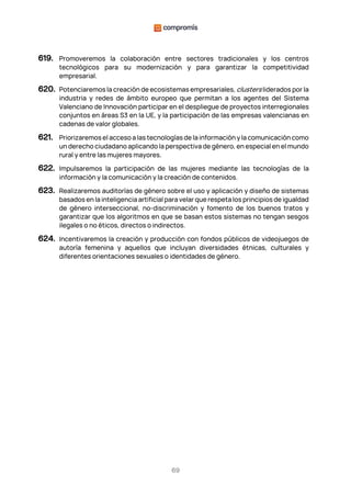 69
619. Promoveremos la colaboración entre sectores tradicionales y los centros
tecnológicos para su modernización y para garantizar la competitividad
empresarial.
620. Potenciaremos la creación de ecosistemas empresariales, clusters liderados por la
industria y redes de ámbito europeo que permitan a los agentes del Sistema
Valenciano de Innovación participar en el despliegue de proyectos interregionales
conjuntos en áreas S3 en la UE, y la participación de las empresas valencianas en
cadenas de valor globales.
621. Priorizaremos el acceso a las tecnologías de la información y la comunicación como
un derecho ciudadano aplicando la perspectiva de género, en especial en el mundo
rural y entre las mujeres mayores.
622. Impulsaremos la participación de las mujeres mediante las tecnologías de la
información y la comunicación y la creación de contenidos.
623. Realizaremos auditorías de género sobre el uso y aplicación y diseño de sistemas
basados en la inteligencia artificial para velar que respeta los principios de igualdad
de género interseccional, no-discriminación y fomento de los buenos tratos y
garantizar que los algoritmos en que se basan estos sistemas no tengan sesgos
ilegales o no éticos, directos o indirectos.
624. Incentivaremos la creación y producción con fondos públicos de videojuegos de
autoría femenina y aquellos que incluyan diversidades étnicas, culturales y
diferentes orientaciones sexuales o identidades de género.
 