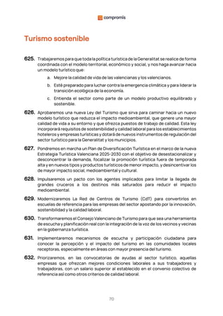 70
Turismo sostenible
625. Trabajaremos para que toda la política turística de la Generalitat se realice de forma
coordinada con el modelo territorial, económico y social, y nos haga avanzar hacia
un modelo turístico que:
a. Mejore la calidad de vida de las valencianas y los valencianos.
b. Esté preparado para luchar contra la emergencia climática y para liderar la
transición ecológica de la economía.
c. Entienda el sector como parte de un modelo productivo equilibrado y
sostenible.
626. Aprobaremos una nueva Ley del Turismo que sirva para caminar hacia un nuevo
modelo turístico que reduzca el impacto medioambiental, que genere una mayor
calidad de vida a su entorno y que ofrezca puestos de trabajo de calidad. Esta ley
incorporará requisitos de sostenibilidad y calidad laboral para los establecimientos
hoteleros y empresas turísticas y dotará de nuevos instrumentos de regulación del
sector turístico para la Generalitat y los municipios.
627. Pondremos en marcha un Plan de Diversificación Turística en el marco de la nueva
Estrategia Turística Valenciana 2025-2030 con el objetivo de desestacionalizar y
desconcentrar la demanda, focalizar la promoción turística fuera de temporada
alta y en nuevos tipos y productos turísticos de menor impacto, y desincentivar los
de mayor impacto social, medioambiental y cultural.
628. Impulsaremos un pacto con los agentes implicados para limitar la llegada de
grandes cruceros a los destinos más saturados para reducir el impacto
medioambiental.
629. Modernizaremos La Red de Centros de Turismo (CdT) para convertirlos en
escuelas de referencia para las empresas del sector apostando por la innovación,
sostenibilidad y la calidad laboral.
630. Transformaremos el Consejo Valenciano de Turismo para que sea una herramienta
de escucha y planificación real con la integración de la voz de los vecinos y vecinas
en la gobernanza turística.
631. Implementaremos mecanismos de escucha y participación ciudadana para
conocer la percepción y el impacto del turismo en las comunidades locales
receptoras, especialmente en áreas con mayor presencia del turismo.
632. Priorizaremos, en las convocatorias de ayudas al sector turístico, aquellas
empresas que ofrezcan mejores condiciones laborales a sus trabajadores y
trabajadoras, con un salario superior al establecido en el convenio colectivo de
referencia así como otros criterios de calidad laboral.
 