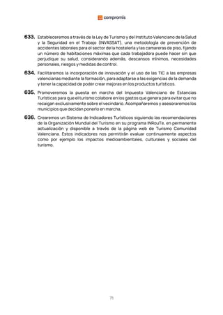 71
633. Estableceremos a través de la Ley de Turismo y del Instituto Valenciano de la Salud
y la Seguridad en el Trabajo (INVASSAT), una metodología de prevención de
accidentes laborales para el sector de la hostelería y las camareras de piso, fijando
un número de habitaciones máximas que cada trabajadora puede hacer sin que
perjudique su salud, considerando además, descansos mínimos, necesidades
personales, riesgos y medidas de control.
634. Facilitaremos la incorporación de innovación y el uso de las TIC a las empresas
valencianas mediante la formación, para adaptarse a las exigencias de la demanda
y tener la capacidad de poder crear mejoras en los productos turísticos.
635. Promoveremos la puesta en marcha del Impuesto Valenciano de Estancias
Turísticas para que el turismo colabore en los gastos que genera para evitar que no
recaigan exclusivamente sobre el vecindario. Acompañaremos y asesoraremos los
municipios que decidan ponerlo en marcha.
636. Crearemos un Sistema de Indicadores Turísticos siguiendo las recomendaciones
de la Organización Mundial del Turismo en su programa INRouTe, en permanente
actualización y disponible a través de la página web de Turismo Comunidad
Valenciana. Estos indicadores nos permitirán evaluar continuamente aspectos
como por ejemplo los impactos medioambientales, culturales y sociales del
turismo.
 
