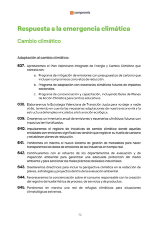 72
Respuesta a la emergencia climática
Cambio climático
Adaptación al cambio climático:
637. Aprobaremos el Plan Valenciano Integrado de Energía y Cambio Climático que
contará con:
a. Programa de mitigación de emisiones con presupuestos de carbono que
incluyan compromisos concretos de reducción.
b. Programa de adaptación con escenarios climáticos futuros de impactos
sectoriales.
c. Programa de concienciación y capacitación, incluyendo Guías de Planes
de Acción Climática para centros educativos.
638. Elaboraremos la Estrategia Valenciana de Transición Justa para no dejar a nadie
atrás, teniendo en cuenta las necesarias adaptaciones de nuestra economía y la
estructura del empleo vinculados a la transición ecológica.
639. Crearemos un inventario anual de emisiones y escenarios climáticos futuros con
impactos territorializados.
640. Impulsaremos el registro de iniciativas de cambio climático donde aquellas
entidades con emisiones significativas tendrán que registrar su huella de carbono
y establecer planes de reducción.
641. Pondremos en marcha el nuevo sistema de gestión de metadatos para hacer
transparentes los datos de emisiones de las industrias en tiempo real.
642. Continuaremos con el refuerzo de los departamentos de evaluación y de
inspección ambiental para garantizar una adecuada protección del medio
ambiente y para sancionar las malas prácticas desleales industriales.
643. Diseñaremos directrices para incluir la perspectiva climática en la redacción de
planes, estrategias y proyectos dentro de la evaluación ambiental.
644. Favoreceremos la concienciación sobre el consumo responsable con la creación
del registro de huella hídrica de proceso, de servicios y de productos.
645. Pondremos en marcha una red de refugios climáticos para situaciones
climatológicas extremas.
 