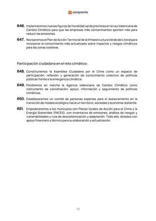 73
646. Implantaremos nuevas figuras de fiscalidad verde previstas en la Ley Valenciana de
Cambio Climático para que las empresas más contaminantes aporten más para
reducir las emisiones.
647. Revisaremos el Plan de Acción Territorial de la Infraestructura Verde del Litoral para
incorporar el conocimiento más actualizado sobre impactos y riesgos climáticos
para las zonas costeras.
Participación ciudadana en el reto climático:
648. Constituiremos la Asamblea Ciudadana por el Clima como un espacio de
participación, reflexión y generación de conocimiento colectivo de políticas
públicas frente a la emergencia climática.
649. Pondremos en marcha la Agencia Valenciana de Cambio Climático como
instrumento de coordinación, apoyo, información y seguimiento de políticas
climáticas.
650. Estableceremos un comité de personas expertas para el asesoramiento en la
transición de modelo ecológico hacia un territorio, sociedad y economía resiliente.
651. Empoderaremos a los municipios con Planes locales de Acción para el Clima y la
Energía Sostenible (PACES), con inventarios de emisiones, análisis de riesgos y
vulnerabilidades y ruta de descarbonización y adaptación. Todo ello, dotados con
apoyo financiero y técnico para su elaboración y actualización.
 