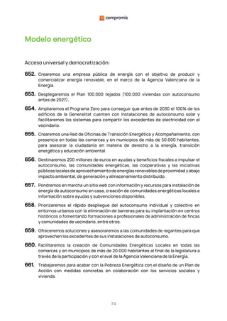 74
Modelo energético
Acceso universal y democratización:
652. Crearemos una empresa pública de energía con el objetivo de producir y
comercializar energía renovable, en el marco de la Agencia Valenciana de la
Energía.
653. Desplegaremos el Plan 100.000 tejados (100.000 viviendas con autoconsumo
antes de 2027).
654. Ampliaremos el Programa Zero para conseguir que antes de 2030 el 100% de los
edificios de la Generalitat cuenten con instalaciones de autoconsumo solar y
facilitaremos los sistemas para compartir los excedentes de electricidad con el
vecindario.
655. Crearemos una Red de Oficinas de Transición Energética y Acompañamiento, con
presencia en todas las comarcas y en municipios de más de 50.000 habitantes,
para asesorar la ciudadanía en materia de derecho a la energía, transición
energética y educación ambiental.
656. Destinaremos 200 millones de euros en ayudas y beneficios fiscales a impulsar el
autoconsumo, las comunidades energéticas, las cooperativas y las iniciativas
públicas locales de aprovechamiento de energías renovables de proximidad y abajo
impacto ambiental, de generación y almacenamiento distribuido.
657. Pondremos en marcha un sitio web con información y recursos para instalación de
energía de autoconsumo en casa, creación de comunidades energéticas locales e
información sobre ayudas y subvenciones disponibles.
658. Priorizaremos el rápido despliegue del autoconsumo individual y colectivo en
entornos urbanos con la eliminación de barreras para su implantación en centros
históricos o fomentando formaciones a profesionales de administración de fincas
y comunidades de vecindario, entre otros.
659. Ofreceremos soluciones y asesoraremos a las comunidades de regantes para que
aprovechen los excedentes de sus instalaciones de autoconsumo.
660. Facilitaremos la creación de Comunidades Energéticas Locales en todas las
comarcas y en municipios de más de 20.000 habitantes al final de la legislatura a
través de la participación y con el aval de la Agencia Valenciana de la Energía.
661. Trabajaremos para acabar con la Pobreza Energética con el diseño de un Plan de
Acción con medidas concretas en colaboración con los servicios sociales y
vivienda.
 