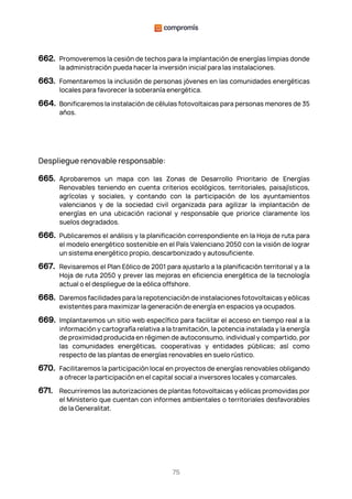 75
662. Promoveremos la cesión de techos para la implantación de energías limpias donde
la administración pueda hacer la inversión inicial para las instalaciones.
663. Fomentaremos la inclusión de personas jóvenes en las comunidades energéticas
locales para favorecer la soberanía energética.
664. Bonificaremos la instalación de células fotovoltaicas para personas menores de 35
años.
Despliegue renovable responsable:
665. Aprobaremos un mapa con las Zonas de Desarrollo Prioritario de Energías
Renovables teniendo en cuenta criterios ecológicos, territoriales, paisajísticos,
agrícolas y sociales, y contando con la participación de los ayuntamientos
valencianos y de la sociedad civil organizada para agilizar la implantación de
energías en una ubicación racional y responsable que priorice claramente los
suelos degradados.
666. Publicaremos el análisis y la planificación correspondiente en la Hoja de ruta para
el modelo energético sostenible en el País Valenciano 2050 con la visión de lograr
un sistema energético propio, descarbonizado y autosuficiente.
667. Revisaremos el Plan Eólico de 2001 para ajustarlo a la planificación territorial y a la
Hoja de ruta 2050 y prever las mejoras en eficiencia energética de la tecnología
actual o el despliegue de la eólica offshore.
668. Daremos facilidades para la repotenciación de instalaciones fotovoltaicas y eólicas
existentes para maximizar la generación de energía en espacios ya ocupados.
669. Implantaremos un sitio web específico para facilitar el acceso en tiempo real a la
información y cartografía relativa a la tramitación, la potencia instalada y la energía
de proximidad producida en régimen de autoconsumo, individual y compartido, por
las comunidades energéticas, cooperativas y entidades públicas; así como
respecto de las plantas de energías renovables en suelo rústico.
670. Facilitaremos la participación local en proyectos de energías renovables obligando
a ofrecer la participación en el capital social a inversores locales y comarcales.
671. Recurriremos las autorizaciones de plantas fotovoltaicas y eólicas promovidas por
el Ministerio que cuentan con informes ambientales o territoriales desfavorables
de la Generalitat.
 