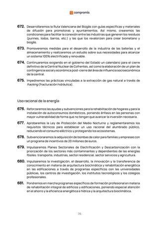 76
672. Desarrollaremos la Ruta Valenciana del Biogás con guías específicas y materiales
de difusión para promotoras y ayuntamientos. Así mismo, crearemos las
condiciones para facilitar la conexión entre las industrias que generen los residuos
(purines, lodos, barros, etc.) y las que los revalorizen para crear biometano y
biogás.
673. Promoveremos medidas para el desarrollo de la industria de las baterías y el
almacenamiento y realizaremos un estudio sobre sus necesidades para alcanzar
un sistema 100% electrificado y renovable.
674. Continuaremos exigiendo en el gobierno del Estado un calendario para el cierre
definitivo de la Central Nuclear de Cofrentes, así como la elaboración de un plan de
contingenciasocialyeconómicapost-cierredeláreadeinfluenciasocioeconómica
de la central.
675. Impediremos las prácticas vinculadas a la extracción de gas natural a través de
fracking (fracturación hidráulica).
Uso racional de la energía:
676. Reforzaremos las ayudas y subvenciones para la rehabilitación de hogares y para la
instalación de autoconsumos domésticos, poniendo énfasis en las personas con
mayor vulnerabilidad de forma que no tengan que avanzar la inversión necesaria.
677. Aprobaremos la Ley de Protección del Medio Nocturno y reglamentaremos los
requisitos técnicos para establecer un uso racional del alumbrado público,
reduciendo el consumo eléctrico y protegiendo los ecosistemas.
678. Subvencionaremos la adquisición de bombas de calor para familias y empresas con
un programa de incentivos de 20 millones de euros.
679. Impulsaremos Planes Sectoriales de Electrificación y Descarbonización con la
priorización de los sectores más contaminantes y dependientes de las energías
fósiles: transporte, industrias, sector residencial, sector servicios y agricultura.
680. Impulsaremos la investigación, el desarrollo, la innovación y la transferencia de
conocimiento en materia de arquitectura bioclimática y rehabilitación energética
en las edificaciones a través de programas específicos con las universidades
públicas, los centros de investigación, los institutos tecnológicos y los colegios
profesionales.
681. Pondremos en marcha programas específicos de formación profesional en materia
de rehabilitación integral de edificios y edificaciones, poniendo especial atención
en el ahorro y la eficiencia energética e hídrica y la arquitectura bioclimática.
 