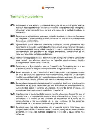 78
Territorio y urbanismo
689. Impulsaremos una revisión profunda de la legislación urbanística para avanzar
hacia un modelo sostenible y resiliente, coherente con el contexto de emergencia
climática y al servicio del interés general y la mejora de la calidad de vida de la
ciudadanía.
690. Dotaremos la legislación de una mayor visión territorial de conjunto, de forma que
se tengan en cuenta los efectos acumulativos de las diferentes actividades que
tienen lugar en el territorio.
691. Apostaremos por un desarrollo territorial y urbanístico racional y sostenible para
garantizar la ordenación equilibrada del territorio, distribuir de manera armónica las
actividades residenciales y productivas de la población, así como los servicios y
equipamientos, con prevención de riesgos ambientales, conservación de los
recursos naturales y protección del paisaje.
692. Promoveremos procedimientos de minimización del impacto territorial y ambiental
para reducir los efectos negativos de aquellas construcciones ilegales
susceptibles de regularizar su situación.
693. Dotaremos a la Agencia Valenciana de Protección del Territorio de los recursos
suficientes para que vele por el cumplimiento de la legalidad urbanística.
694. Priorizaremos las actuaciones urbanísticas en los espacios urbanos ya construidos
en lugar de optar para desarrollar nuevos crecimientos, mediante un urbanismo
mediterráneo actualizado, con poblaciones consolidadas y dotadas de servicios,
con versatilidad de usos, policéntricas, multifuncionales y diversas.
695. Desarrollaremos una estrategia integral con el objetivo de ofrecer una alternativa
residencial en aquellos barrios con una alta afectación por el riesgo climático,
vulnerabilidad social y barreras urbanísticas, destinando zonas afectadas en
espacios verdes o equipamientos públicos comunitarios.
696. Impulsaremos la ciudad cuidadora como modelo urbano con la garantía que el
espacio urbano, la movilidad, el transporte público, la accesibilidad, la seguridad, la
equipación y el diseño de las viviendas se encuentren en función de las
características y las necesidades de la vida cotidiana de las personas,
orientándose hacia un modelo de ciudad de quince minutos.
697. Desplegaremos las determinaciones de la Agenda Urbana Valenciana para
adaptar las ciudades y pueblos al cambio climático y asegurar el bienestar de las
personas, con espacios públicos acogedores y servicios y equipaciones más
próximas.
 