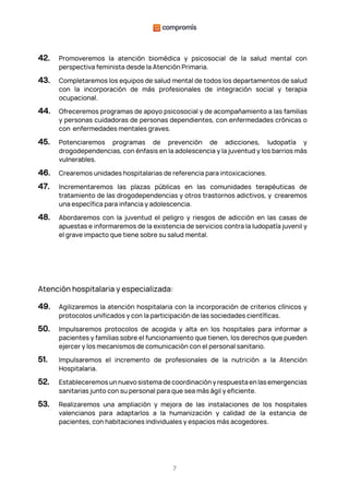 7
42. Promoveremos la atención biomédica y psicosocial de la salud mental con
perspectiva feminista desde la Atención Primaria.
43. Completaremos los equipos de salud mental de todos los departamentos de salud
con la incorporación de más profesionales de integración social y terapia
ocupacional.
44. Ofreceremos programas de apoyo psicosocial y de acompañamiento a las familias
y personas cuidadoras de personas dependientes, con enfermedades crónicas o
con enfermedades mentales graves.
45. Potenciaremos programas de prevención de adicciones, ludopatía y
drogodependencias, con énfasis en la adolescencia y la juventud y los barrios más
vulnerables.
46. Crearemos unidades hospitalarias de referencia para intoxicaciones.
47. Incrementaremos las plazas públicas en las comunidades terapéuticas de
tratamiento de las drogodependencias y otros trastornos adictivos, y crearemos
una específica para infancia y adolescencia.
48. Abordaremos con la juventud el peligro y riesgos de adicción en las casas de
apuestas e informaremos de la existencia de servicios contra la ludopatía juvenil y
el grave impacto que tiene sobre su salud mental.
Atención hospitalaria y especializada:
49. Agilizaremos la atención hospitalaria con la incorporación de criterios clínicos y
protocolos unificados y con la participación de las sociedades científicas.
50. Impulsaremos protocolos de acogida y alta en los hospitales para informar a
pacientes y familias sobre el funcionamiento que tienen, los derechos que pueden
ejercer y los mecanismos de comunicación con el personal sanitario.
51. Impulsaremos el incremento de profesionales de la nutrición a la Atención
Hospitalaria.
52. Estableceremos un nuevo sistema de coordinación y respuesta en las emergencias
sanitarias junto con su personal para que sea más ágil y eficiente.
53. Realizaremos una ampliación y mejora de las instalaciones de los hospitales
valencianos para adaptarlos a la humanización y calidad de la estancia de
pacientes, con habitaciones individuales y espacios más acogedores.
 