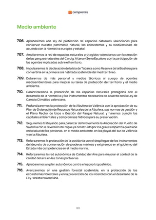 80
Medio ambiente
706. Aprobaremos una ley de protección de espacios naturales valencianos para
conservar nuestro patrimonio natural, los ecosistemas y su biodiversidad, de
acuerdo con la normativa europea y estatal.
707. Ampliaremos la red de espacios naturales protegidos valencianos con la creación
de los parques naturales del Caroig, Aitana y Serra Escalona con la participación de
los agentes implicados sobre el territorio.
708. Impulsaremos la declaración de la Isla de Tabarca como Reserva de la Biosfera para
convertirla en la primera isla habitada sostenible del mediterráneo.
709. Dotaremos de más personal y medios técnicos al cuerpo de agentes
medioambientales para mejorar su tarea de protección del territorio y el medio
ambiente.
710. Garantizaremos la protección de los espacios naturales protegidos con el
desarrollo de la normativa y los instrumentos necesarios de acuerdo con la Ley de
Cambio Climático valenciana.
711. Profundizaremos la protección de la Albufera de València con la aprobación de su
Plan de Ordenación de Recursos Naturales de la Albufera, sus normas de gestión y
el Plano Rector de Usos y Gestión del Parque Natural, y haremos cumplir los
capitales ambientales y compromisos hídricos para su preservación.
712. Seguiremos trabajando para paralizar definitivamente la Ampliación del Puerto de
València con la reversión del dique ya construido por los graves impactos que tiene
en la salud de las personas, en el medio ambiente, en las playas del sur de València
y en la Albufera.
713. Reforzaremos la protección de la posidonia con el despliegue de los instrumentos
del decreto de conservación de praderas marinas y exigiremos en el gobierno del
Estado más competencias en el medio marino.
714. Reforzaremos la red autonómica de Calidad del Aire para mejorar el control de la
calidad del aire en las zonas portuarias.
715. Aprobaremos un plan autonómico contra el ozono troposférico.
716. Avanzaremos en una gestión forestal sostenible, en la protección de los
ecosistemas forestales y en la prevención de los incendios con el desarrollo de la
Ley Forestal Valenciana.
 