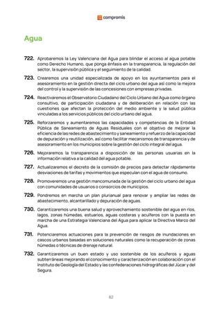 82
Agua
722. Aprobaremos la Ley Valenciana del Agua para blindar el acceso al agua potable
como Derecho Humano, que ponga énfasis en la transparencia, la regulación del
sector, la supervisión pública y el seguimiento de la calidad.
723. Crearemos una unidad especializada de apoyo en los ayuntamientos para el
asesoramiento en la gestión directa del ciclo urbano del agua así como la mejora
del control y la supervisión de las concesiones con empresas privadas.
724. Reactivaremos el Observatorio Ciudadano del Ciclo Urbano del Agua como órgano
consultivo, de participación ciudadana y de deliberación en relación con las
cuestiones que afectan la protección del medio ambiente y la salud pública
vinculadas a los servicios públicos del ciclo urbano del agua.
725. Reforzaremos y aumentaremos las capacidades y competencias de la Entidad
Pública de Saneamiento de Aguas Residuales con el objetivo de mejorar la
eficiencia de las redes de abastecimiento y saneamiento y refuerzo de la capacidad
de depuración y reutilización, así como facilitar mecanismos de transparencia y de
asesoramiento en los municipios sobre la gestión del ciclo integral del agua.
726. Mejoraremos la transparencia a disposición de las personas usuarias en la
información relativa a la calidad del agua potable.
727. Actualizaremos el decreto de la comisión de precios para detectar rápidamente
desviaciones de tarifas y movimientos que especulan con el agua de consumo.
728. Promoveremos una gestión mancomunada de la gestión del ciclo urbano del agua
con comunidades de usuarios o consorcios de municipios.
729. Pondremos en marcha un plan plurianual para renovar y ampliar las redes de
abastecimiento, alcantarillado y depuración de aguas.
730. Garantizaremos una buena salud y aprovechamiento sostenible del agua en ríos,
lagos, zonas húmedas, estuarios, aguas costeras y acuíferos con la puesta en
marcha de una Estrategia Valenciana del Agua para aplicar la Directiva Marco del
Agua.
731. Potenciaremos actuaciones para la prevención de riesgos de inundaciones en
cascos urbanos basadas en soluciones naturales como la recuperación de zonas
húmedas o técnicas de drenaje natural.
732. Garantizaremos un buen estado y uso sostenible de los acuíferos y aguas
subterráneas mejorando el conocimiento y caracterización en colaboración con el
Instituto de Geología del Estado y las confederaciones hidrográficas del Júcar y del
Segura.
 