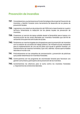 84
Prevención de incendios
737. Consolidaremos y aumentaremos el Fondo Estratégico Municipal de Prevención de
Incendios y Gestión Forestal como herramienta de desarrollo de los planes de
prevención locales.
738. Lograremos una cobertura de protección del 100% de la masa forestal en nuestro
territorio fomentando la redacción de los planes locales de prevención de
incendios.
739. Crearemos un servicio de apoyo estable desde la Generalitat para el apoyo a la
reconstrucción de las zonas afectadas por incendios forestales que servirá de
ventanilla única para las solicitudes de ayudas.
740. Pondremos en marcha brigadas de silvopastoreo para la prevención de incendios
con la creación de una bolsa de trabajo pública y de infraestructuras necesarias
para la implementación de una red de pasto que ayude la gestión forestal y el
mantenimiento de nuestras montañas y que creo, además, nuevas oportunidades
laborales al mundo rural.
741. Profundizaremos en las campañas de concienciación y prevención de prácticas
que puedan desembocar en incendios forestales.
742. Continuaremos con los programas de voluntariado forestal para favorecer una
gestión comunitaria y participativa de la prevención de los incendios.
743. Aumentaremos los efectivos para la lucha contra los incendios forestales
y mejoraremos las condiciones laborales.
 