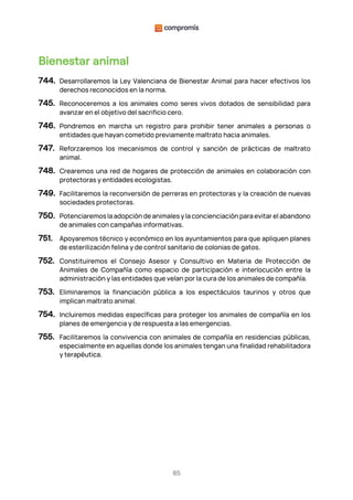 85
Bienestar animal
744. Desarrollaremos la Ley Valenciana de Bienestar Animal para hacer efectivos los
derechos reconocidos en la norma.
745. Reconoceremos a los animales como seres vivos dotados de sensibilidad para
avanzar en el objetivo del sacrificio cero.
746. Pondremos en marcha un registro para prohibir tener animales a personas o
entidades que hayan cometido previamente maltrato hacia animales.
747. Reforzaremos los mecanismos de control y sanción de prácticas de maltrato
animal.
748. Crearemos una red de hogares de protección de animales en colaboración con
protectoras y entidades ecologistas.
749. Facilitaremos la reconversión de perreras en protectoras y la creación de nuevas
sociedades protectoras.
750. Potenciaremos la adopción de animales y la concienciación para evitar el abandono
de animales con campañas informativas.
751. Apoyaremos técnico y económico en los ayuntamientos para que apliquen planes
de esterilización felina y de control sanitario de colonias de gatos.
752. Constituiremos el Consejo Asesor y Consultivo en Materia de Protección de
Animales de Compañía como espacio de participación e interlocución entre la
administración y las entidades que velan por la cura de los animales de compañía.
753. Eliminaremos la financiación pública a los espectáculos taurinos y otros que
implican maltrato animal.
754. Incluiremos medidas específicas para proteger los animales de compañía en los
planes de emergencia y de respuesta a las emergencias.
755. Facilitaremos la convivencia con animales de compañía en residencias públicas,
especialmente en aquellas donde los animales tengan una finalidad rehabilitadora
y terapéutica.
 
