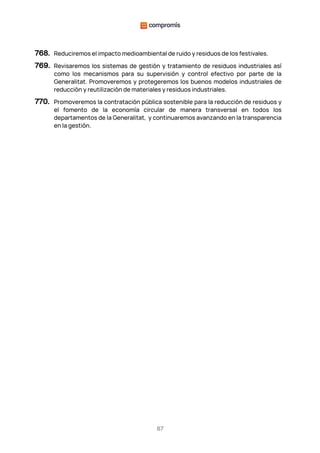 87
768. Reduciremos el impacto medioambiental de ruido y residuos de los festivales.
769. Revisaremos los sistemas de gestión y tratamiento de residuos industriales así
como los mecanismos para su supervisión y control efectivo por parte de la
Generalitat. Promoveremos y protegeremos los buenos modelos industriales de
reducción y reutilización de materiales y residuos industriales.
770. Promoveremos la contratación pública sostenible para la reducción de residuos y
el fomento de la economía circular de manera transversal en todos los
departamentos de la Generalitat, y continuaremos avanzando en la transparencia
en la gestión.
 