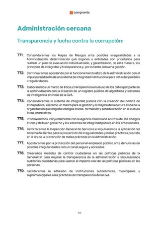 88
Administración cercana
Transparencia y lucha contra la corrupción:
771. Consolidaremos los Mapas de Riesgos ante posibles irregularidades a la
Administración, determinando qué órganos y entidades son prioritarios para
realizar un plan de evaluación individualizado, y garantizando, de esta manera, los
principios de integridad y transparencia y, por lo tanto, la buena gestión.
772. Continuaremos apostando por el funcionamiento ético de la Administración con el
impulso y el diseño de un sistema de integridad institucional para detectar posibles
irregularidades.
773. Elaboraremos un marco de ética y transparencia en el uso de los datos por parte de
la administración con la creación de un registro público de algoritmos y sistemas
de inteligencia artificial de la GVA.
774. Consolidaremos el sistema de integridad pública con la creación del comité de
ética pública, así como un marco para la gestión y la mejora de la cultura ética de la
organización que englobe códigos éticos, formación y sensibilización en la cultura
ética, entre otros.
775. Promoveremos, conjuntamente con la Agencia Valenciana Antifraude, los códigos
éticos y de buen gobierno y los sistemas de integridad pública en los entes locales.
776. Reforzaremos la Inspección General de Servicios e impulsaremos la aplicación del
sistema de alertas para la prevención de irregularidades y malas prácticas previsto
en la ley de la prevención de malas prácticas en la Administración.
777. Apostaremos por la protección del personal empleado público ante denuncias de
posibles irregularidades con un canal seguro y accesible.
778. Crearemos medidas de control ciudadanas en las políticas públicas de la
Generalitat para mejorar la transparencia de la administración e impulsaremos
auditorías ciudadanas para valorar el impacto real de las políticas públicas en las
personas.
779. Facilitaremos la adhesión de instituciones autonómicas, municipales y
supramunicipales a las prácticas de transparencia de la GVA.
 