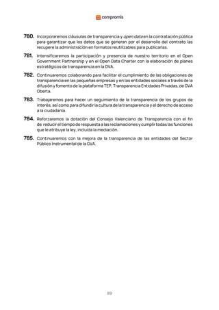 89
780. Incorporaremos cláusulas de transparencia y open data en la contratación pública
para garantizar que los datos que se generan por el desarrollo del contrato las
recupere la administración en formatos reutilizables para publicarlas.
781. Intensificaremos la participación y presencia de nuestro territorio en el Open
Government Partnership y en el Open Data Charter con la elaboración de planes
estratégicos de transparencia en la GVA.
782. Continuaremos colaborando para facilitar el cumplimiento de las obligaciones de
transparencia en las pequeñas empresas y en las entidades sociales a través de la
difusión y fomento de la plataforma TEP, Transparencia Entidades Privadas, de GVA
Oberta.
783. Trabajaremos para hacer un seguimiento de la transparencia de los grupos de
interés, así como para difundir la cultura de la transparencia y el derecho de acceso
a la ciudadanía.
784. Reforzaremos la dotación del Consejo Valenciano de Transparencia con el fin
de reducireltiempoderespuestaalasreclamacionesycumplirtodaslasfunciones
que le atribuye la ley, incluida la mediación.
785. Continuaremos con la mejora de la transparencia de las entidades del Sector
Público Instrumental de la GVA.
 