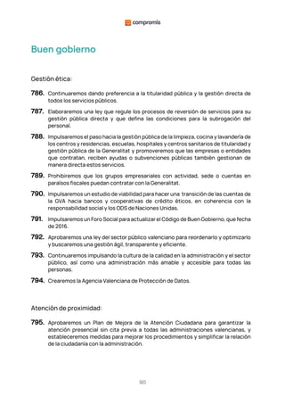 90
Buen gobierno
Gestión ética:
786. Continuaremos dando preferencia a la titularidad pública y la gestión directa de
todos los servicios públicos.
787. Elaboraremos una ley que regule los procesos de reversión de servicios para su
gestión pública directa y que defina las condiciones para la subrogación del
personal.
788. Impulsaremos el paso hacia la gestión pública de la limpieza, cocina y lavandería de
los centros y residencias, escuelas, hospitales y centros sanitarios de titularidad y
gestión pública de la Generalitat y promoveremos que las empresas o entidades
que contratan, reciben ayudas o subvenciones públicas también gestionan de
manera directa estos servicios.
789. Prohibiremos que los grupos empresariales con actividad, sede o cuentas en
paraísos fiscales puedan contratar con la Generalitat.
790. Impulsaremos un estudio de viabilidad para hacer una transición de las cuentas de
la GVA hacia bancos y cooperativas de crédito éticos, en coherencia con la
responsabilidad social y los ODS de Naciones Unidas.
791. Impulsaremos un Foro Social para actualizar el Código de Buen Gobierno, que fecha
de 2016.
792. Aprobaremos una ley del sector público valenciano para reordenarlo y optimizarlo
y buscaremos una gestión ágil, transparente y eficiente.
793. Continuaremos impulsando la cultura de la calidad en la administración y el sector
público, así como una administración más amable y accesible para todas las
personas.
794. Crearemos la Agencia Valenciana de Protección de Datos.
Atención de proximidad:
795. Aprobaremos un Plan de Mejora de la Atención Ciudadana para garantizar la
atención presencial sin cita previa a todas las administraciones valencianas, y
estableceremos medidas para mejorar los procedimientos y simplificar la relación
de la ciudadanía con la administración.
 