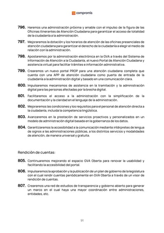 91
796. Haremos una administración próxima y amable con el impulso de la figura de las
Oficinas itinerantes de Atención Ciudadana para garantizar el acceso de totalidad
de la ciudadanía a la administración.
797. Mejoraremos la dotación y los horarios de atención de las oficinas presenciales de
atención ciudadana para garantizar el derecho de la ciudadanía a elegir el medio de
relación con la administración.
798. Apostaremos por la administración electrónica en la GVA a través del Sistema de
Información de Atención a la Ciudadanía, el nuevo Portal de Atención Ciudadana y
asistencia virtual para facilitar trámites e información administrativa.
799. Crearemos un nuevo portal PROP para una atención ciudadana completa que
cuenta con una APP de atención ciudadana como puerta de entrada de la
ciudadanía a la administración digital y basado en una comunicación clara.
800. Impulsaremos mecanismos de asistencia en la tramitación y la administración
digital para las personas afectadas por la brecha digital.
801. Facilitaremos el acceso a la administración con la simplificación de la
documentación y la claridad en el lenguaje de la administración.
802. Mejoraremos las condiciones y los requisitos para el personal de atención directa a
la ciudadanía, incluida la competencia lingüística.
803. Avanzaremos en la prestación de servicios proactivos y personalizados en un
modelo de administración digital basada en la gobernanza de los datos.
804. Garantizaremos la accesibilidad a la comunicación mediante intérpretes de lengua
de signos a las administraciones públicas, a los distintos servicios y modalidades
de atención, de manera universal y gratuita.
Rendición de cuentas:
805. Continuaremos mejorando el espacio GVA Oberta para renovar la usabilidad y
facilitando la accesibilidad del portal.
806. Impulsaremos la aprobación y la publicación de un plan de gobierno de la legislatura
con el cual rendir cuentas periódicamente en GVA Oberta a través de un visor de
rendición de cuentas.
807. Crearemos una red de estudios de transparencia y gobierno abierto para generar
un marco en el cual haya una mayor coordinación entre administraciones,
entidades, etc.
 