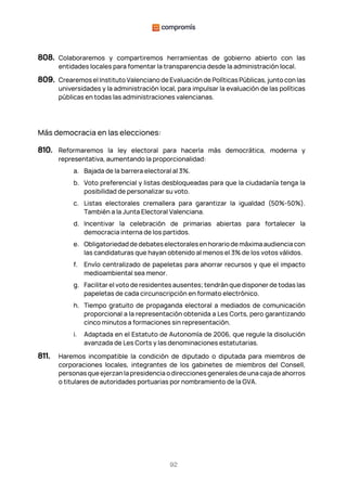 92
808. Colaboraremos y compartiremos herramientas de gobierno abierto con las
entidades locales para fomentar la transparencia desde la administración local.
809. Crearemos el Instituto Valenciano de Evaluación de Políticas Públicas, junto con las
universidades y la administración local, para impulsar la evaluación de las políticas
públicas en todas las administraciones valencianas.
Más democracia en las elecciones:
810. Reformaremos la ley electoral para hacerla más democrática, moderna y
representativa, aumentando la proporcionalidad:
a. Bajada de la barrera electoral al 3%.
b. Voto preferencial y listas desbloqueadas para que la ciudadanía tenga la
posibilidad de personalizar su voto.
c. Listas electorales cremallera para garantizar la igualdad (50%-50%).
También a la Junta Electoral Valenciana.
d. Incentivar la celebración de primarias abiertas para fortalecer la
democracia interna de los partidos.
e. Obligatoriedaddedebateselectoralesenhorariodemáximaaudienciacon
las candidaturas que hayan obtenido al menos el 3% de los votos válidos.
f. Envío centralizado de papeletas para ahorrar recursos y que el impacto
medioambiental sea menor.
g. Facilitar el voto de residentes ausentes; tendrán que disponer de todas las
papeletas de cada circunscripción en formato electrónico.
h. Tiempo gratuito de propaganda electoral a mediados de comunicación
proporcional a la representación obtenida a Les Corts, pero garantizando
cinco minutos a formaciones sin representación.
i. Adaptada en el Estatuto de Autonomía de 2006, que regule la disolución
avanzada de Les Corts y las denominaciones estatutarias.
811. Haremos incompatible la condición de diputado o diputada para miembros de
corporaciones locales, integrantes de los gabinetes de miembros del Consell,
personas que ejerzan la presidencia o direcciones generales de una caja de ahorros
o titulares de autoridades portuarias por nombramiento de la GVA.
 