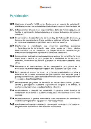 95
Participación
830. Crearemos el escaño nº100 en Les Corts como un espacio de participación
ciudadana desde el cual la ciudadanía podrá plantear preguntas orales al gobierno.
831. Estableceremos la figura de las proposiciones no de ley de iniciativa popular para
facilitar la participación de la ciudadanía en el impulso de la acción del gobierno
valenciano.
832. Desarrollaremos la recientemente aprobada Ley de Participación Ciudadana y
Fomento del Asociacionismo. En ese sentido, se elaborará el Plan de Participación
Ciudadana de la Generalitat que tendrá una duración de tres años.
833. Diseñaremos la metodología para desarrollar asambleas ciudadanas
y fomentaremos la constitución para tratar temas de interés público.
Garantizaremos que las propuestas que tengan un amplio consenso tengan
carácter vinculante para los órganos de la Generalitat Valenciana.
834. Fomentaremos y difundiremos el conocimiento y el uso del portal GVA Participa
como espacio central de participación de la ciudadanía en la elaboración
normativa, el desarrollo de políticas públicas o las iniciativas ciudadanas, entre
otros.
835. Mejoraremos el funcionamiento de los presupuestos participativos de la
Generalitat y aumentaremos la participación de la ciudadanía y el tejido social.
836. Reforzaremos el impulso de la red de gobernanza participativa municipal y
crearemos los consejos comarcales de participación como espacios para la
participación ciudadana. Estos consejos comarcales serán espacios de innovación
y cocreación de políticas públicas.
837. Desarrollaremos programas de formación en valores democráticos, gobierno
abierto y participación ciudadana, especialmente dirigidos a la infancia, la
adolescencia y la juventud a través del sistema educativo.
838. Incentivaremos la creación de laboratorios ciudadanos como espacios de
deliberación desde donde se puedan dar respuestas innovadoras a nuevos retos
sociales.
839. Promocionaremos la gestión comunitaria como mecanismo de participación
ciudadana en la gestión de equipaciones y servicios públicos.
840. Continuaremos fomentando el diálogo interreligioso y la atención a la diversidad
religiosa desde la neutralidad de la Administración Pública.
 