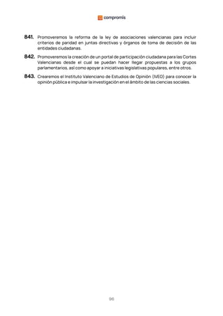96
841. Promoveremos la reforma de la ley de asociaciones valencianas para incluir
criterios de paridad en juntas directivas y órganos de toma de decisión de las
entidades ciudadanas.
842. Promoveremos la creación de un portal de participación ciudadana para las Cortes
Valencianas desde el cual se puedan hacer llegar propuestas a los grupos
parlamentarios, así como apoyar a iniciativas legislativas populares, entre otros.
843. Crearemos el Instituto Valenciano de Estudios de Opinión (IVEO) para conocer la
opinión pública e impulsar la investigación en el ámbito de las ciencias sociales.
 