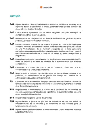 97
Justicia
844. Implantaremos la carrera profesional en el ámbito del personal de Justicia y, en el
supuesto de que el Estado nos lo impida, garantizaremos que ese concepto se
abone a través de otras fórmulas.
845. Continuaremos apostando por las becas Programa 700 para conseguir la
democratización de la carrera judicial.
846. Devolveremos las competencias en materia de violencia de género a aquellos
partidos judiciales donde se han eliminado.
847. Promocionaremos la creación de nuevos juzgados en nuestro territorio para
acercar la Justicia a la ciudadanía y acabar con el actual retraso que sufre a través
de una “federalización de la Justicia”, otorgando en el País Valenciano
competencias para poder decidir los nuevos juzgados que hay que crear y tener el
compromiso del Ministerio de la dotación de jueces y juezas y magistrados y
magistradas.
848. Potenciaremos la lucha contra la violencia de género con una mayor coordinación
entre las oficinas y el resto de recursos de la administración con materias
competentes.
849. Crearemos el Consejo de Justicia de la Comunidad Valenciana (CJCV),
contemplado en el Estatuto de Autonomía.
850. Negociaremos el traspaso de más competencias en materia de personal y, en
particular, la transferencia de la gestión del Cuerpo de Letrados de la
Administración de Justicia en la Generalitat.
851. Crearemos entes autonómicos de apoyo como el Centro de Estudios Jurídicos de
formación del personal judicial o el Instituto de Medicina Legal y Ciencias Forenses
de la Generalitat Valenciana.
852. Negociaremos la transferencia a la GVA de la titularidad de las cuentas de
depósitos y consignaciones judiciales, y por tanto, de sus rendimientos, así como
de las tasas judiciales estatales.
853. Regularemos el depósito judicial de vehículos.
854. Dignificaremos la justicia de paz con la elaboración de un Plan Anual de
Infraestructuras de las Oficinas y el incremento de los recursos para un
funcionamiento adecuado.
855. Implantaremos y desarrollaremos el nuevo modelo de Oficina Judicial en nuestros
juzgados y tribunales.
 